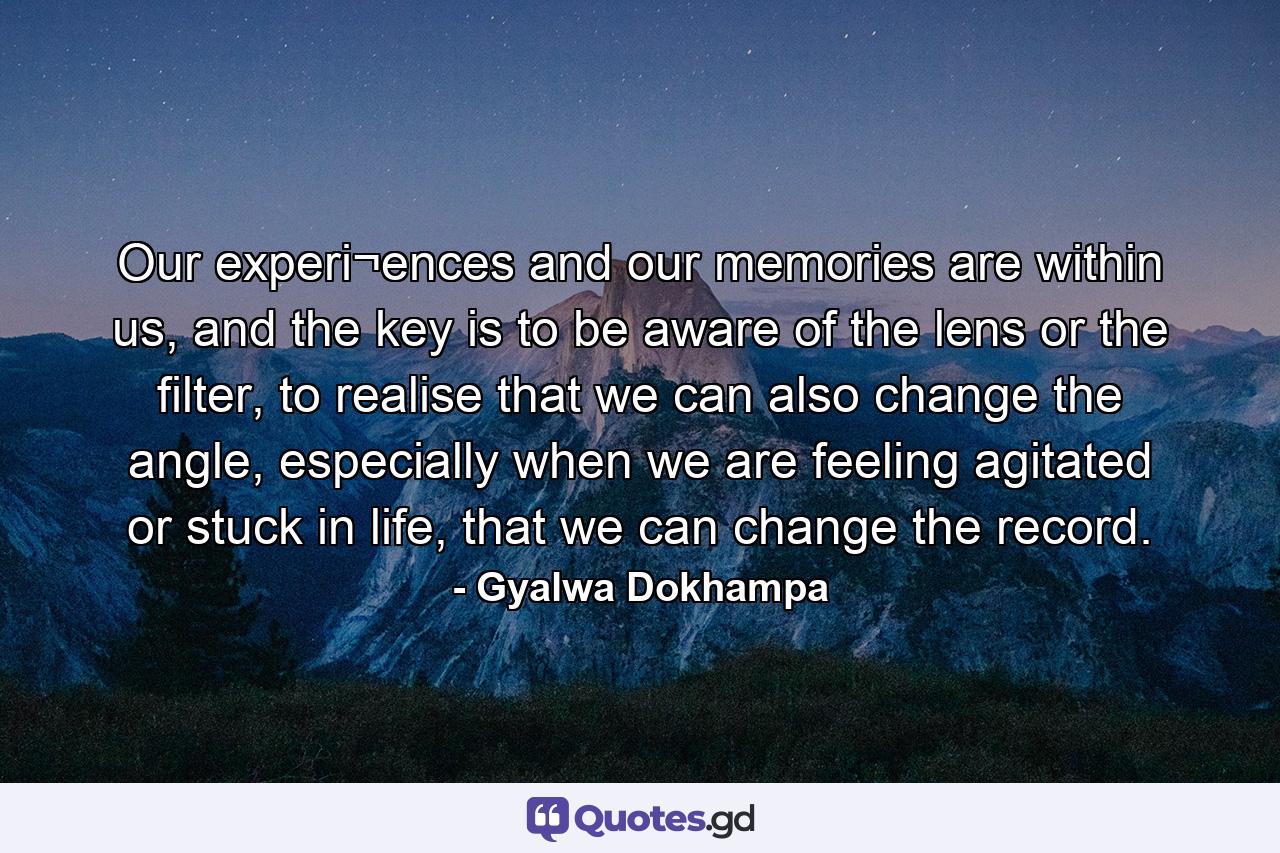 Our experi¬ences and our memories are within us, and the key is to be aware of the lens or the filter, to realise that we can also change the angle, especially when we are feeling agitated or stuck in life, that we can change the record. - Quote by Gyalwa Dokhampa