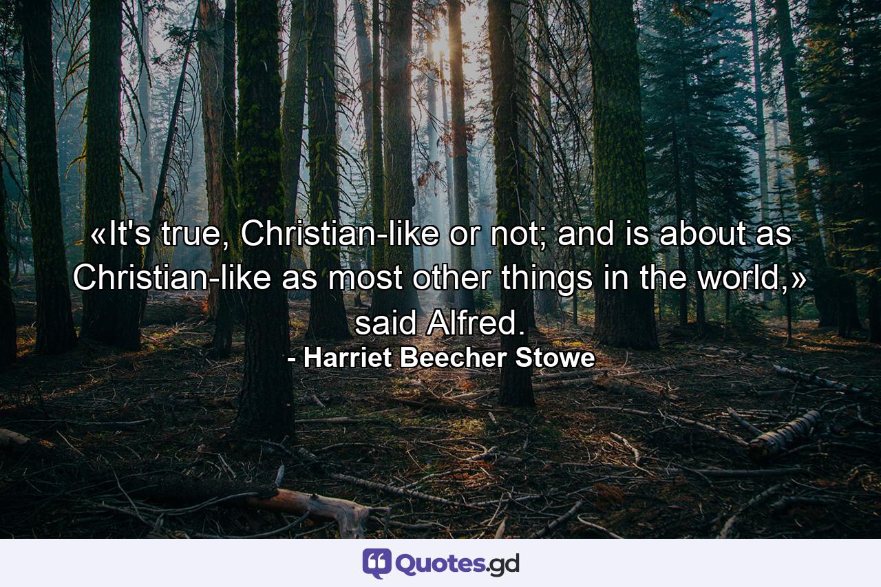 «It's true, Christian-like or not; and is about as Christian-like as most other things in the world,» said Alfred. - Quote by Harriet Beecher Stowe