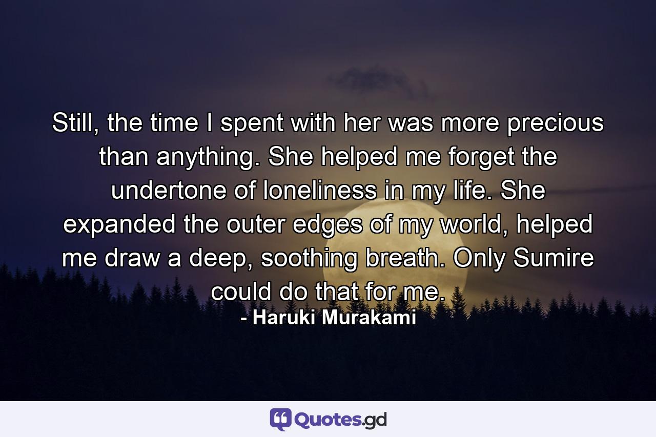 Still, the time I spent with her was more precious than anything. She helped me forget the undertone of loneliness in my life. She expanded the outer edges of my world, helped me draw a deep, soothing breath. Only Sumire could do that for me. - Quote by Haruki Murakami