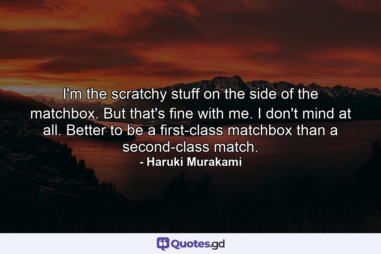 I'm the scratchy stuff on the side of the matchbox. But that's fine with me. I don't mind at all. Better to be a first-class matchbox than a second-class match. - Quote by Haruki Murakami