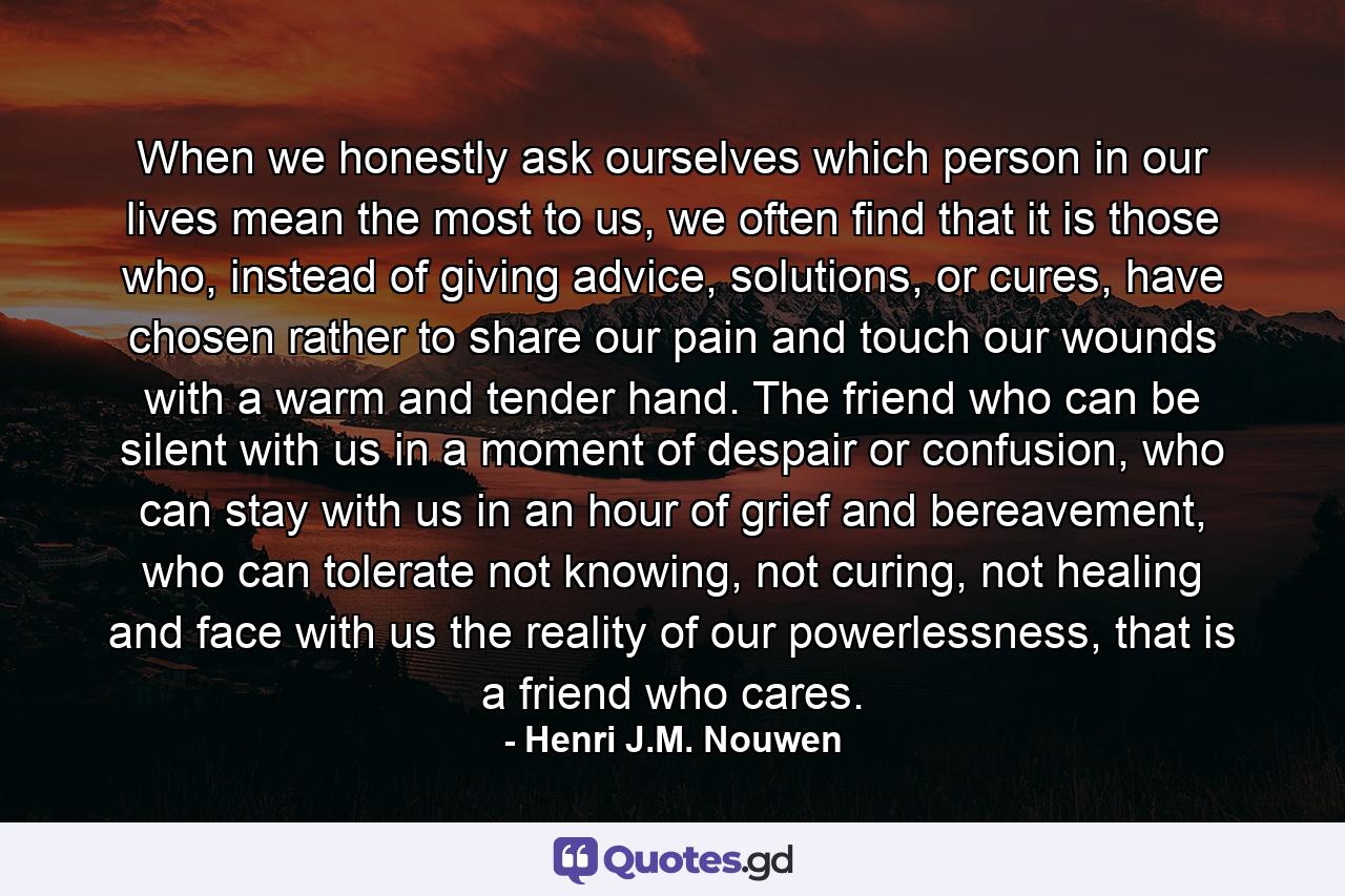 When we honestly ask ourselves which person in our lives mean the most to us, we often find that it is those who, instead of giving advice, solutions, or cures, have chosen rather to share our pain and touch our wounds with a warm and tender hand. The friend who can be silent with us in a moment of despair or confusion, who can stay with us in an hour of grief and bereavement, who can tolerate not knowing, not curing, not healing and face with us the reality of our powerlessness, that is a friend who cares. - Quote by Henri J.M. Nouwen