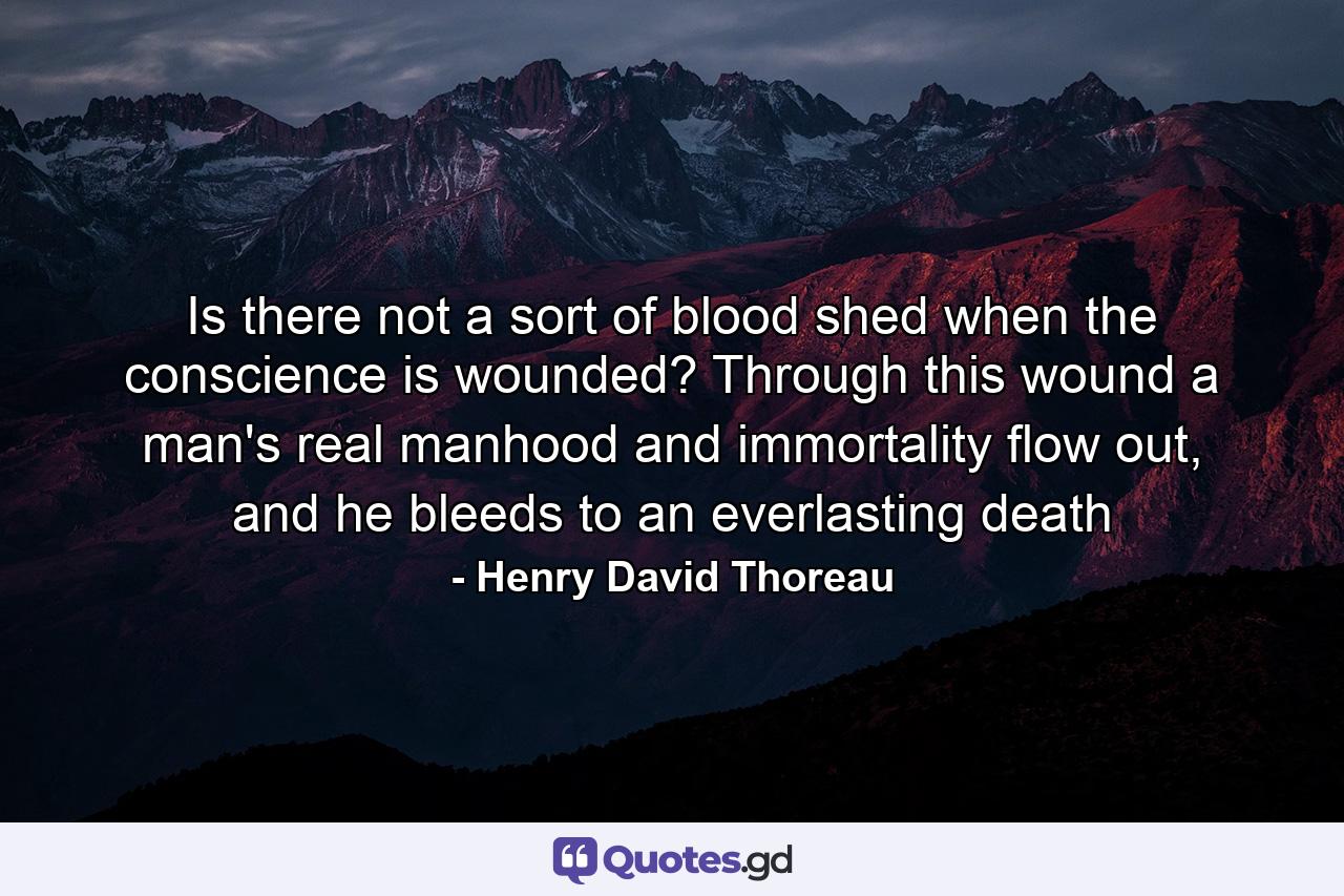 Is there not a sort of blood shed when the conscience is wounded? Through this wound a man's real manhood and immortality flow out, and he bleeds to an everlasting death - Quote by Henry David Thoreau