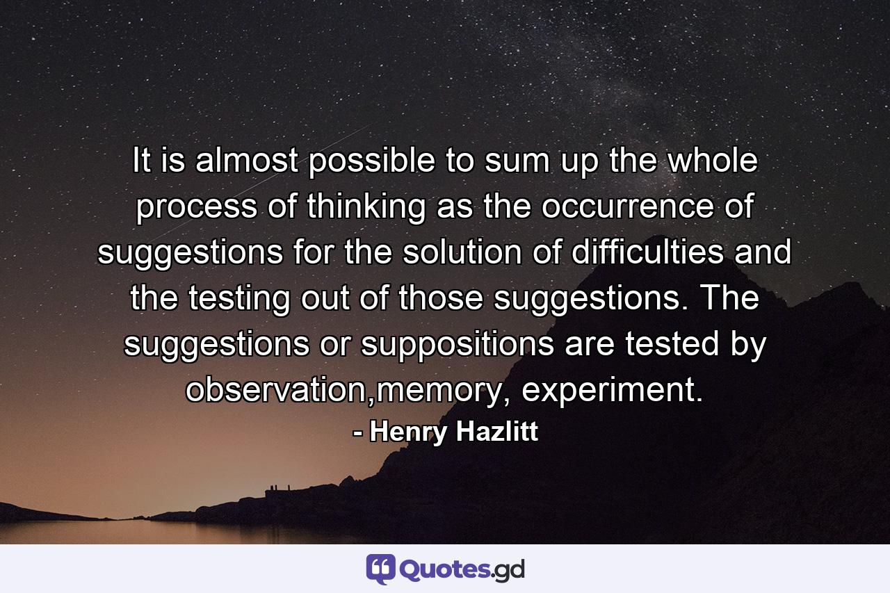 It is almost possible to sum up the whole process of thinking as the occurrence of suggestions for the solution of difficulties and the testing out of those suggestions. The suggestions or suppositions are tested by observation,memory, experiment. - Quote by Henry Hazlitt