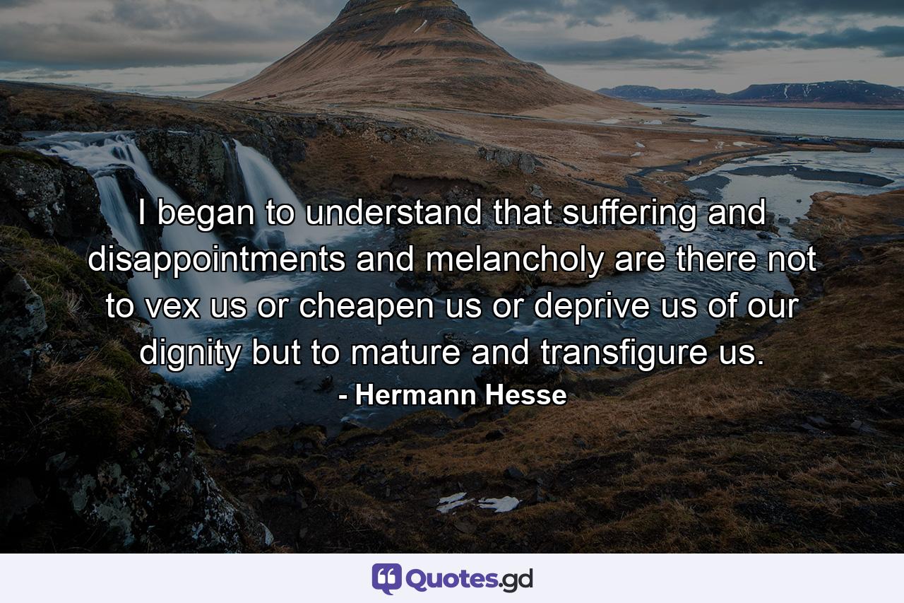 I began to understand that suffering and disappointments and melancholy are there not to vex us or cheapen us or deprive us of our dignity but to mature and transfigure us. - Quote by Hermann Hesse