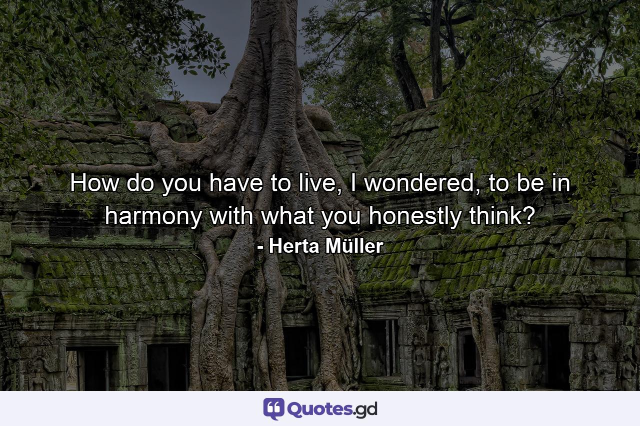 How do you have to live, I wondered, to be in harmony with what you honestly think? - Quote by Herta Müller