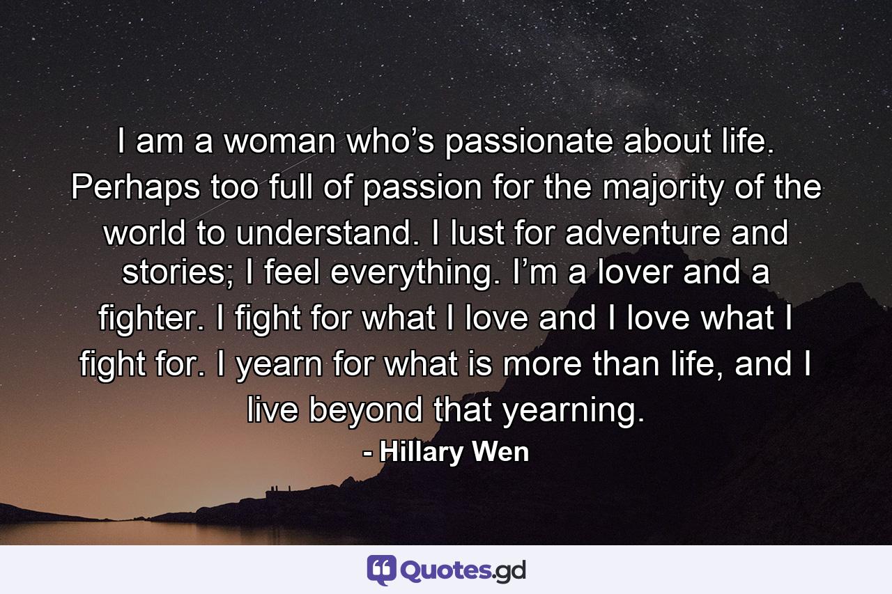 I am a woman who’s passionate about life. Perhaps too full of passion for the majority of the world to understand. I lust for adventure and stories; I feel everything. I’m a lover and a fighter. I fight for what I love and I love what I fight for. I yearn for what is more than life, and I live beyond that yearning. - Quote by Hillary Wen