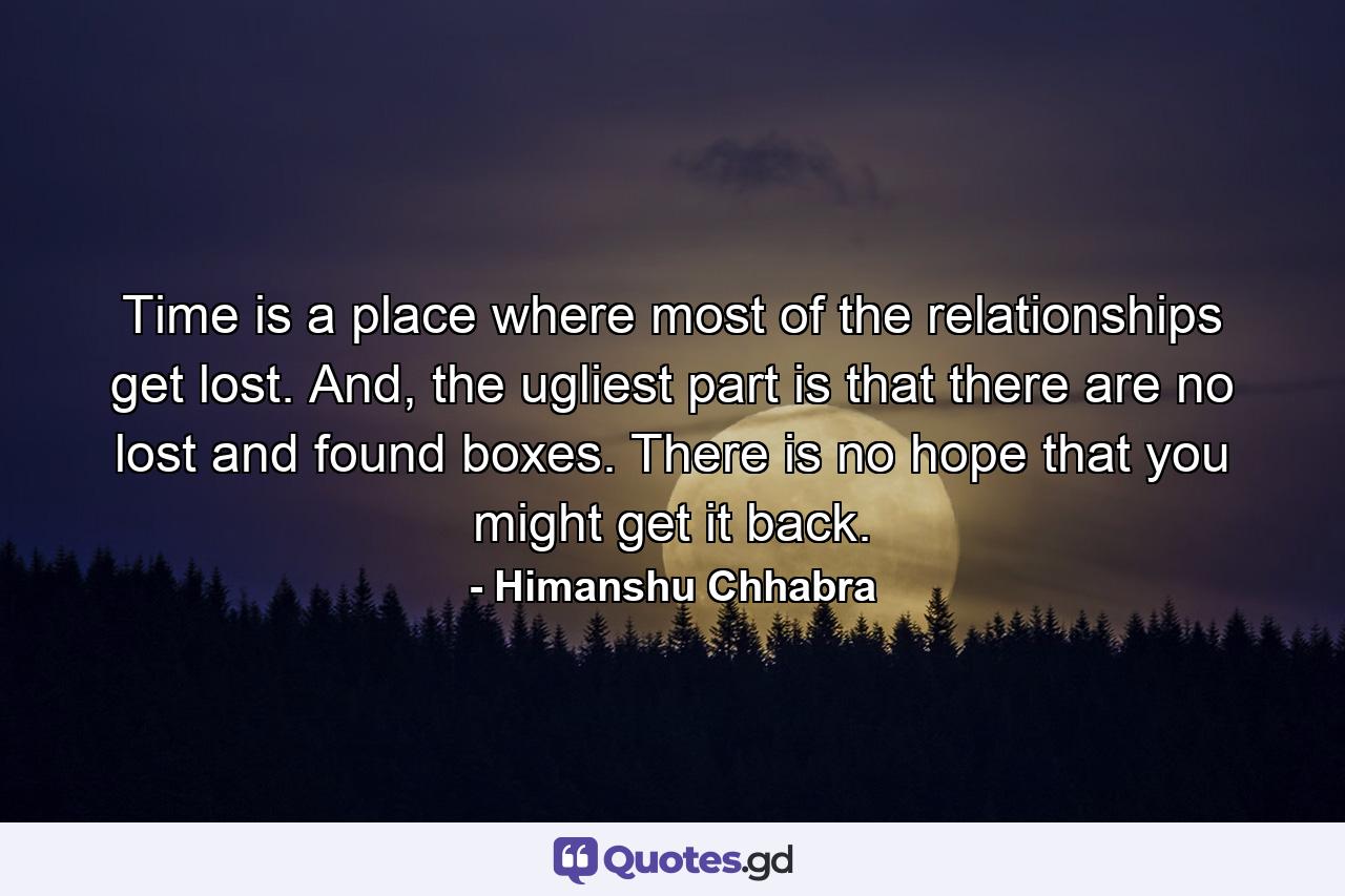 Time is a place where most of the relationships get lost. And, the ugliest part is that there are no lost and found boxes. There is no hope that you might get it back. - Quote by Himanshu Chhabra