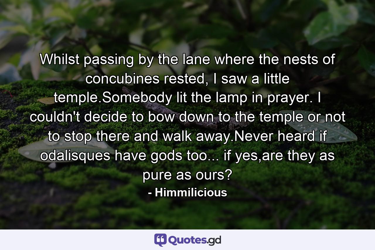 Whilst passing by the lane where the nests of concubines rested, I saw a little temple.Somebody lit the lamp in prayer. I couldn't decide to bow down to the temple or not to stop there and walk away.Never heard if odalisques have gods too... if yes,are they as pure as ours? - Quote by Himmilicious