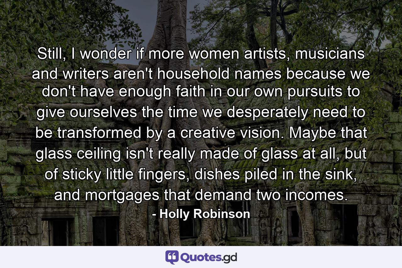 Still, I wonder if more women artists, musicians and writers aren't household names because we don't have enough faith in our own pursuits to give ourselves the time we desperately need to be transformed by a creative vision. Maybe that glass ceiling isn't really made of glass at all, but of sticky little fingers, dishes piled in the sink, and mortgages that demand two incomes. - Quote by Holly Robinson