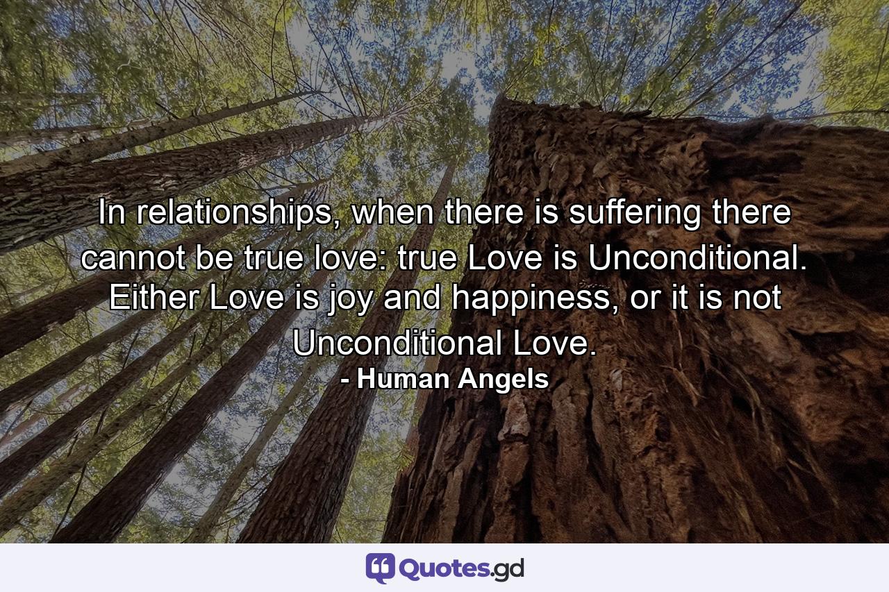 In relationships, when there is suffering there cannot be true love: true Love is Unconditional. Either Love is joy and happiness, or it is not Unconditional Love. - Quote by Human Angels