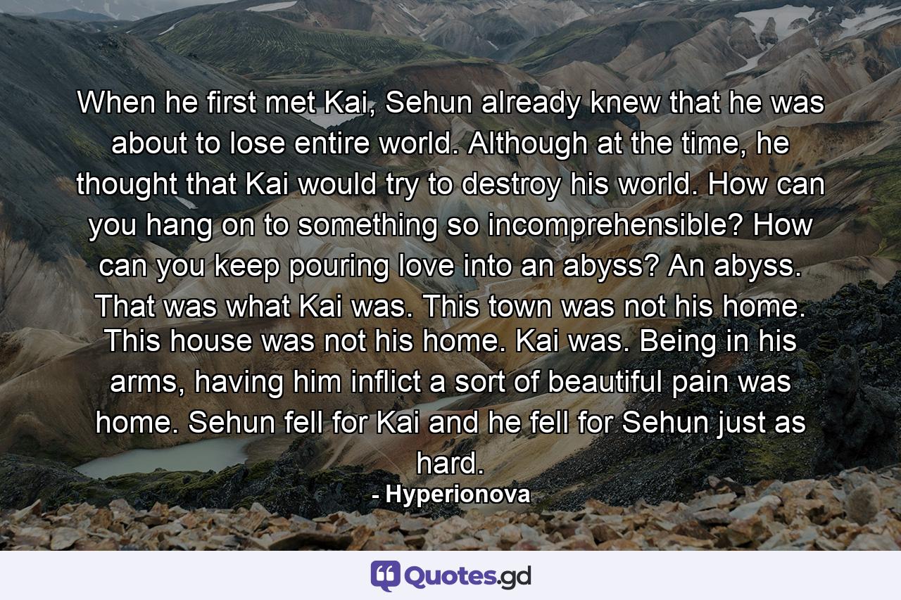 When he first met Kai, Sehun already knew that he was about to lose entire world. Although at the time, he thought that Kai would try to destroy his world. How can you hang on to something so incomprehensible? How can you keep pouring love into an abyss? An abyss. That was what Kai was. This town was not his home. This house was not his home. Kai was. Being in his arms, having him inflict a sort of beautiful pain was home. Sehun fell for Kai and he fell for Sehun just as hard. - Quote by Hyperionova