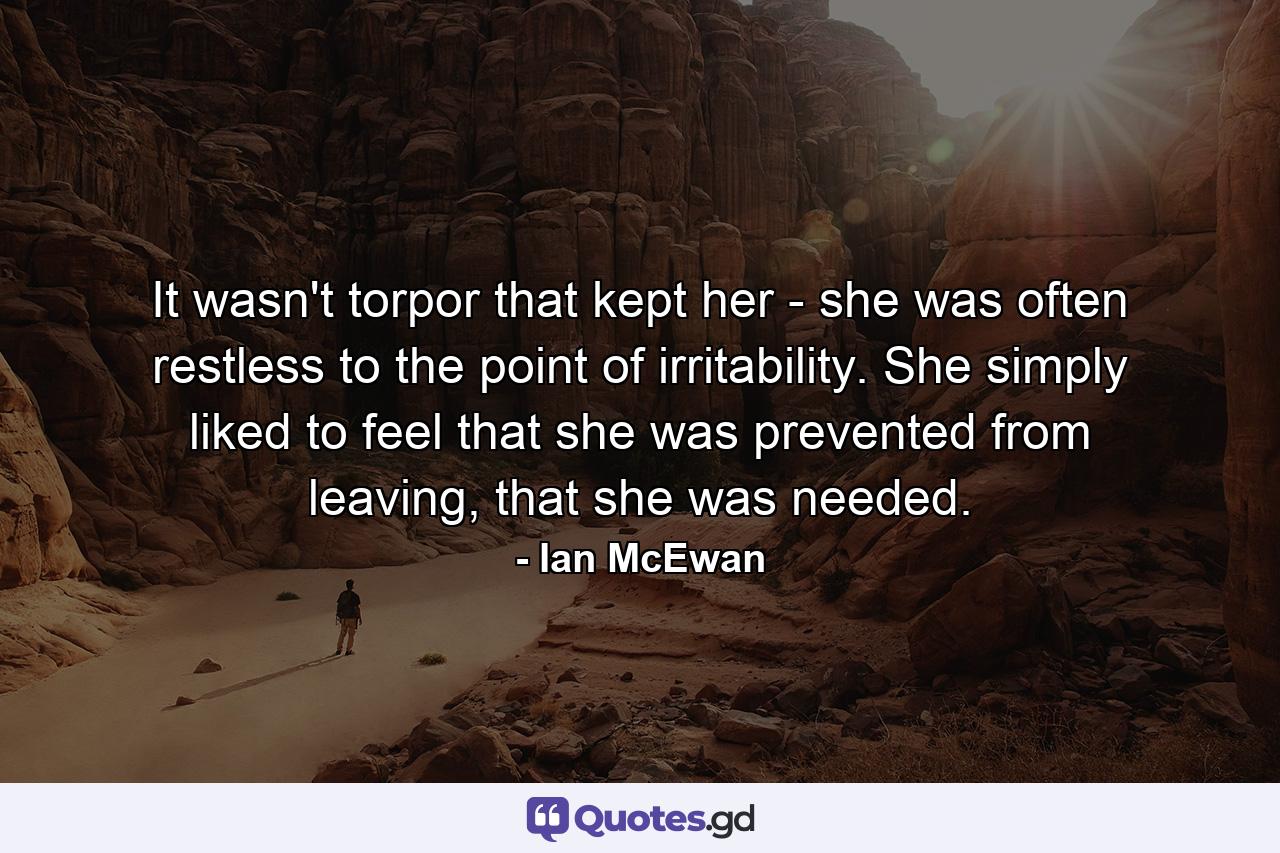 It wasn't torpor that kept her - she was often restless to the point of irritability. She simply liked to feel that she was prevented from leaving, that she was needed. - Quote by Ian McEwan
