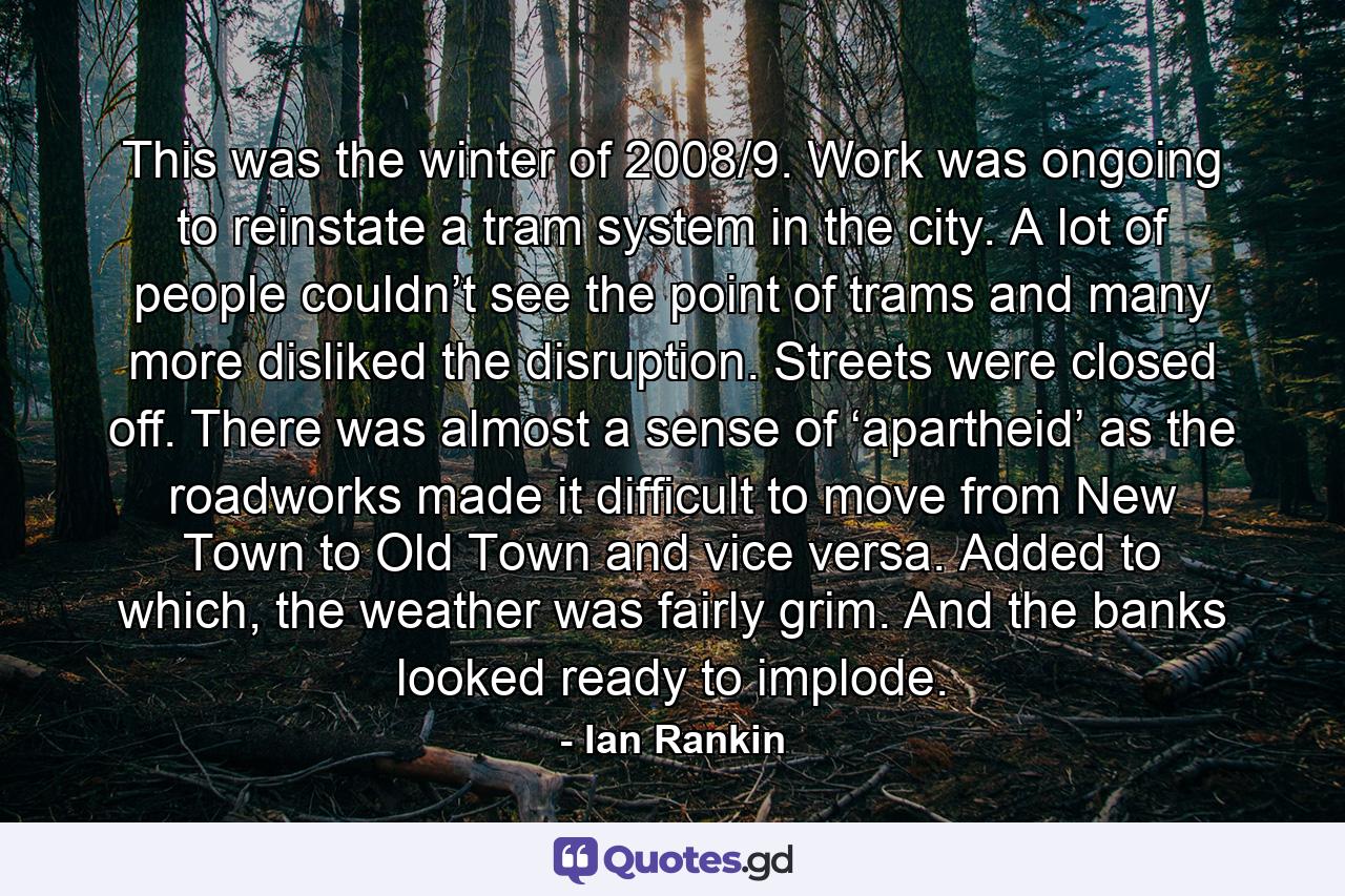 This was the winter of 2008/9. Work was ongoing to reinstate a tram system in the city. A lot of people couldn’t see the point of trams and many more disliked the disruption. Streets were closed off. There was almost a sense of ‘apartheid’ as the roadworks made it difficult to move from New Town to Old Town and vice versa. Added to which, the weather was fairly grim. And the banks looked ready to implode. - Quote by Ian Rankin