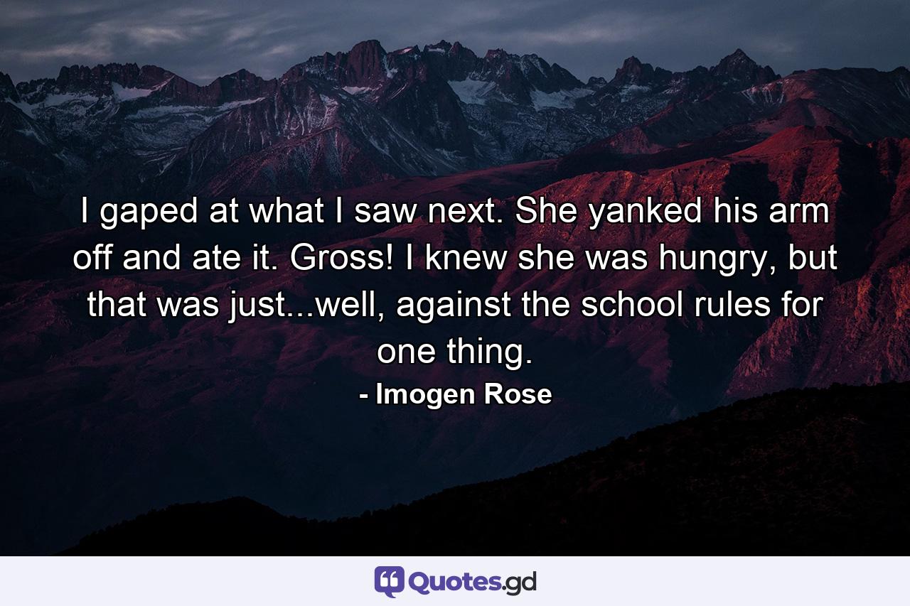 I gaped at what I saw next. She yanked his arm off and ate it. Gross! I knew she was hungry, but that was just...well, against the school rules for one thing. - Quote by Imogen Rose