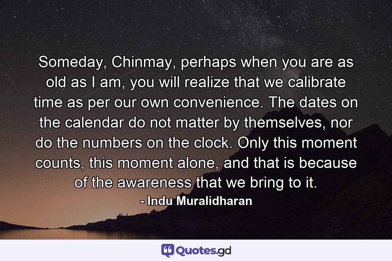 Someday, Chinmay, perhaps when you are as old as I am, you will realize that we calibrate time as per our own convenience. The dates on the calendar do not matter by themselves, nor do the numbers on the clock. Only this moment counts, this moment alone, and that is because of the awareness that we bring to it. - Quote by Indu Muralidharan