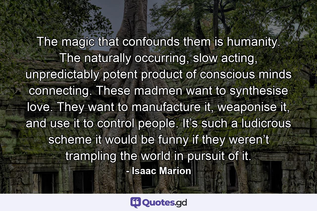 The magic that confounds them is humanity. The naturally occurring, slow acting, unpredictably potent product of conscious minds connecting. These madmen want to synthesise love. They want to manufacture it, weaponise it, and use it to control people. It’s such a ludicrous scheme it would be funny if they weren’t trampling the world in pursuit of it. - Quote by Isaac Marion