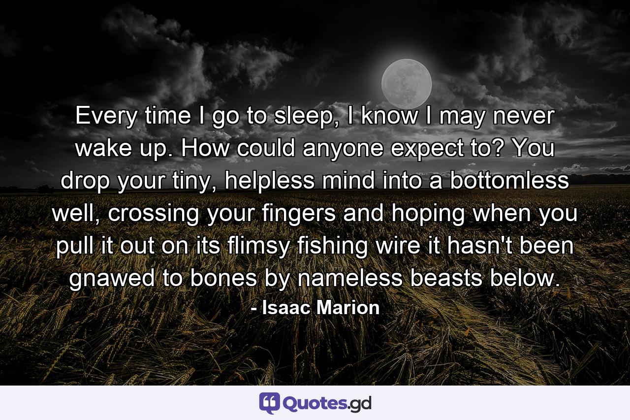 Every time I go to sleep, I know I may never wake up. How could anyone expect to? You drop your tiny, helpless mind into a bottomless well, crossing your fingers and hoping when you pull it out on its flimsy fishing wire it hasn't been gnawed to bones by nameless beasts below. - Quote by Isaac Marion