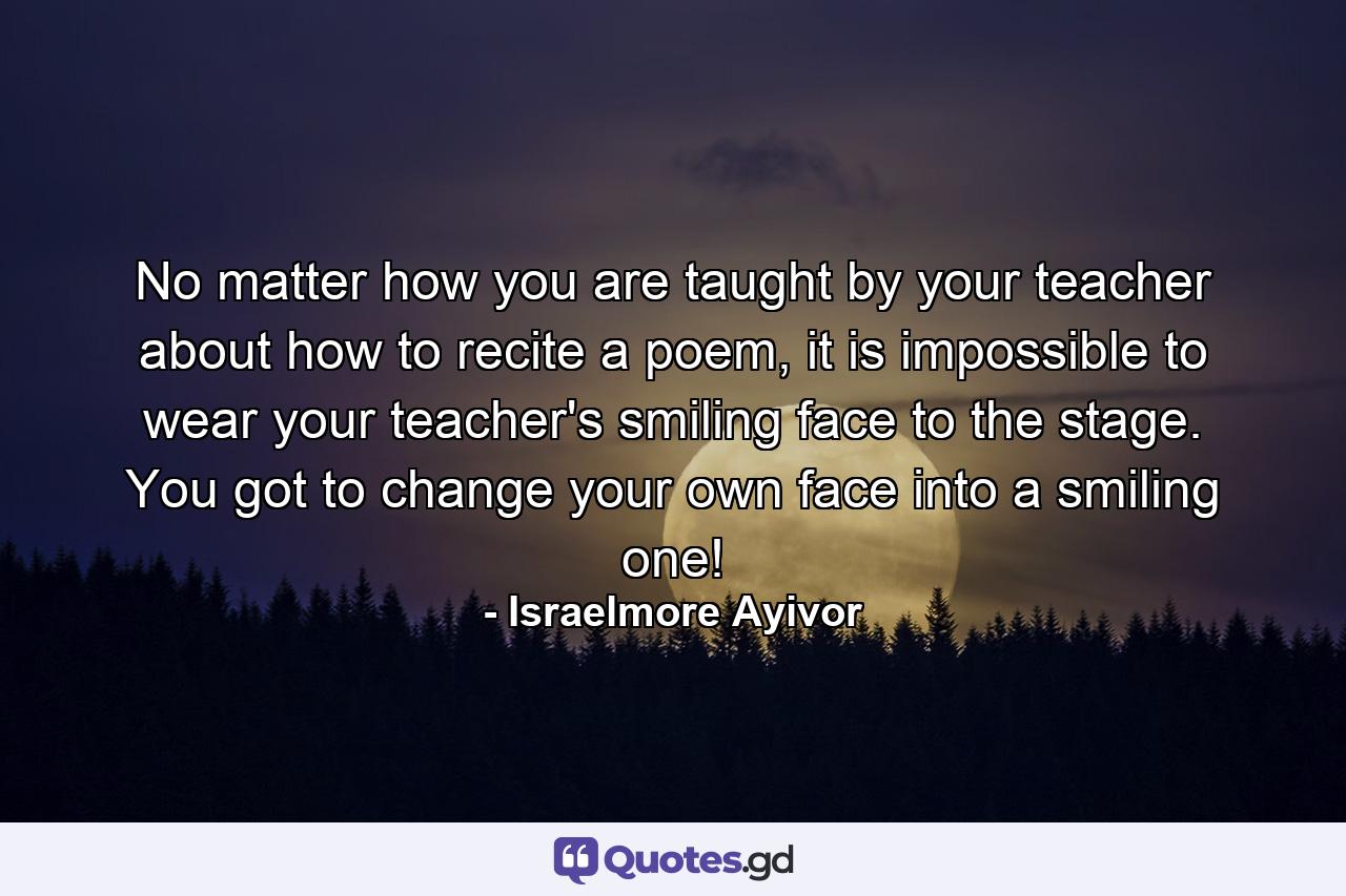 No matter how you are taught by your teacher about how to recite a poem, it is impossible to wear your teacher's smiling face to the stage. You got to change your own face into a smiling one! - Quote by Israelmore Ayivor