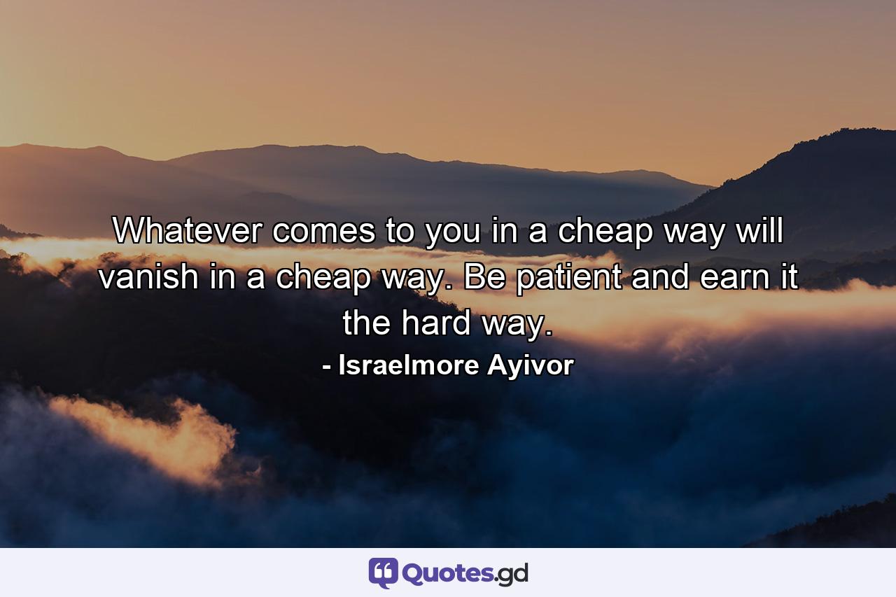 Whatever comes to you in a cheap way will vanish in a cheap way. Be patient and earn it the hard way. - Quote by Israelmore Ayivor