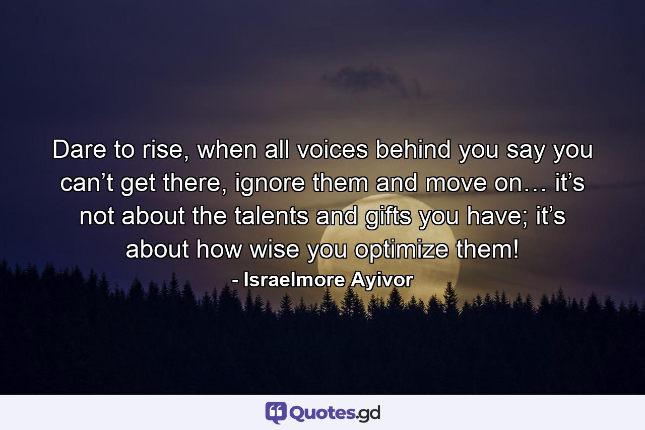 Dare to rise, when all voices behind you say you can’t get there, ignore them and move on… it’s not about the talents and gifts you have; it’s about how wise you optimize them! - Quote by Israelmore Ayivor