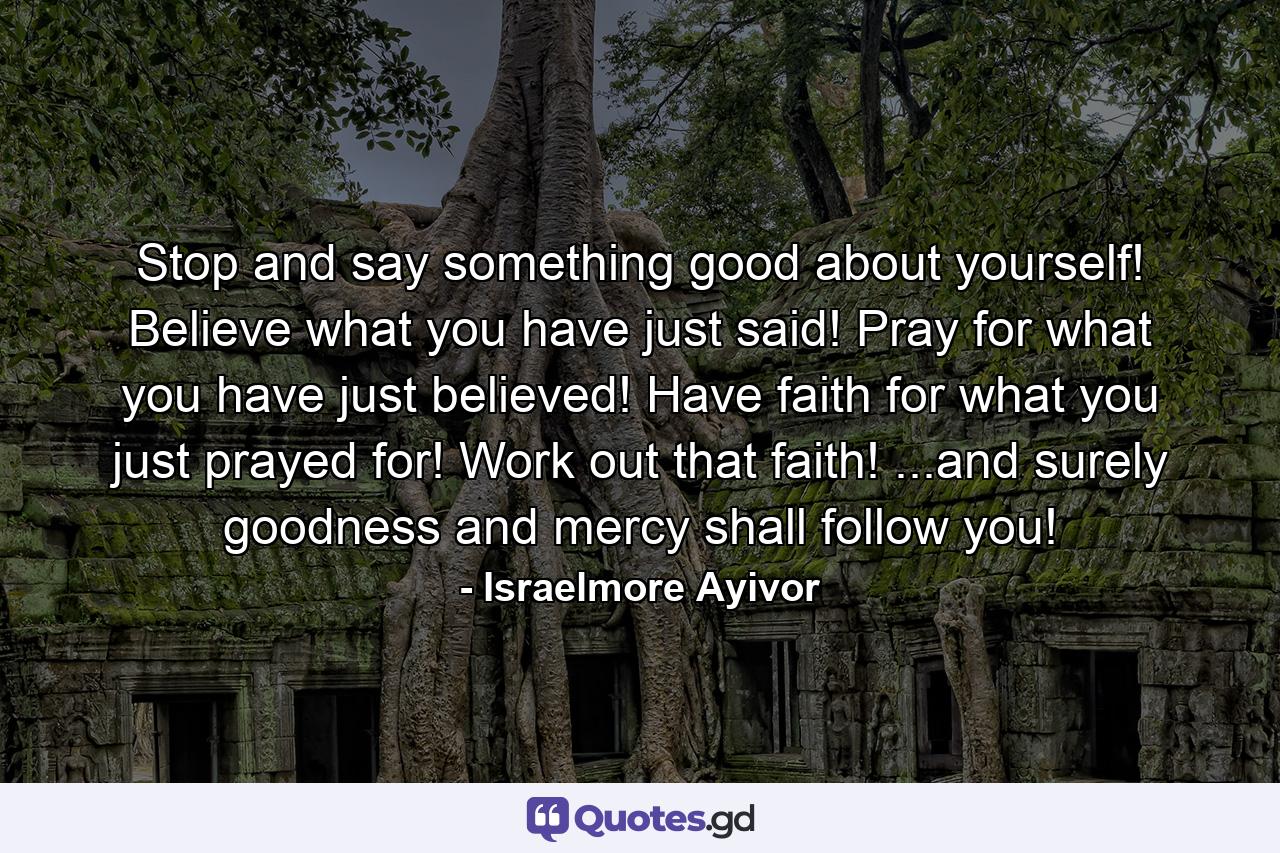 Stop and say something good about yourself! Believe what you have just said! Pray for what you have just believed! Have faith for what you just prayed for! Work out that faith! ...and surely goodness and mercy shall follow you! - Quote by Israelmore Ayivor