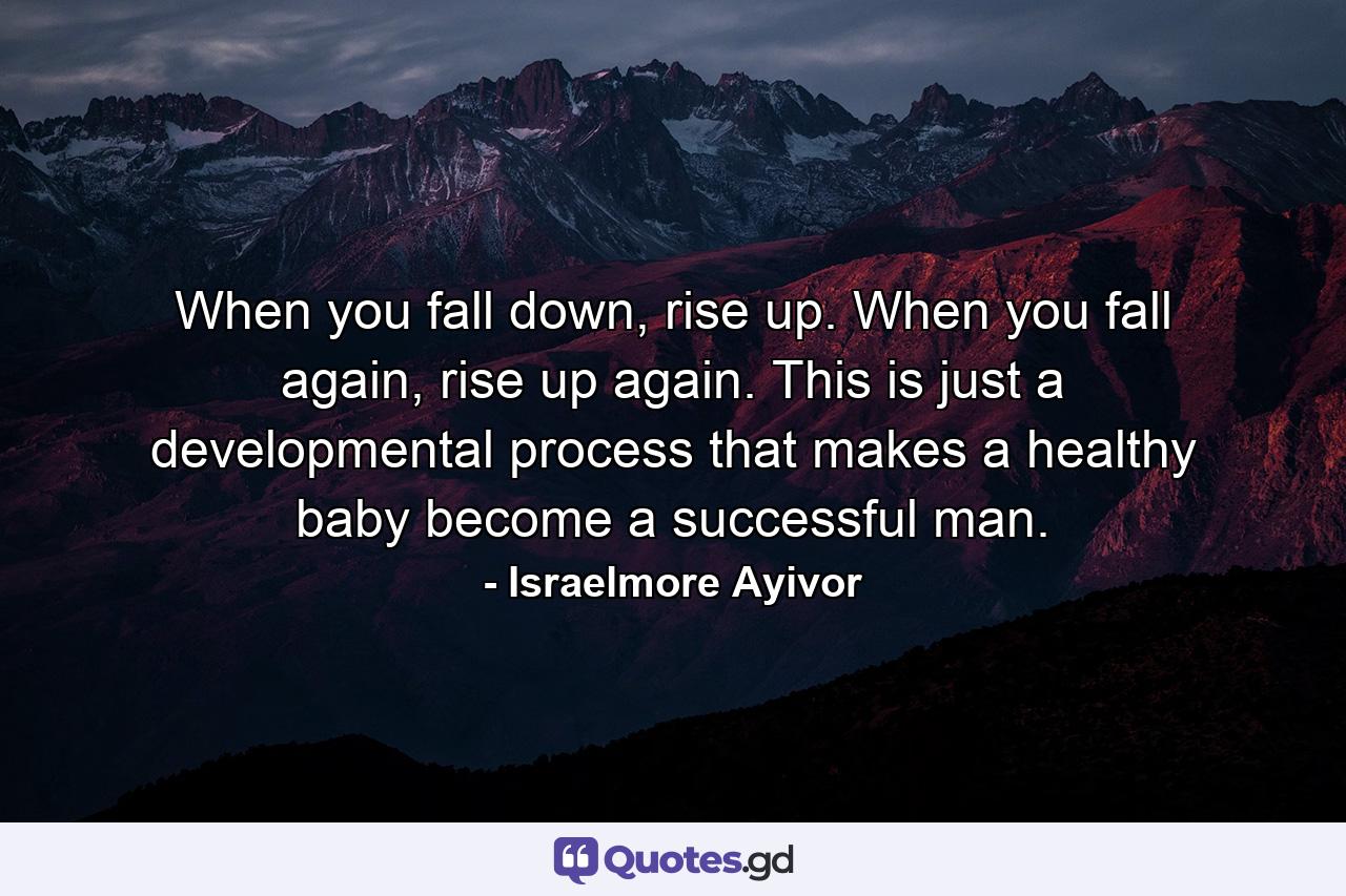 When you fall down, rise up. When you fall again, rise up again. This is just a developmental process that makes a healthy baby become a successful man. - Quote by Israelmore Ayivor