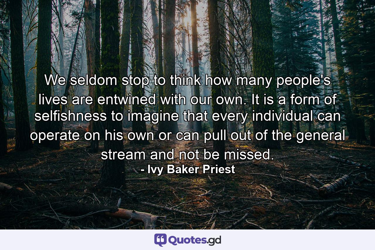 We seldom stop to think how many people's lives are entwined with our own. It is a form of selfishness to imagine that every individual can operate on his own or can pull out of the general stream and not be missed. - Quote by Ivy Baker Priest