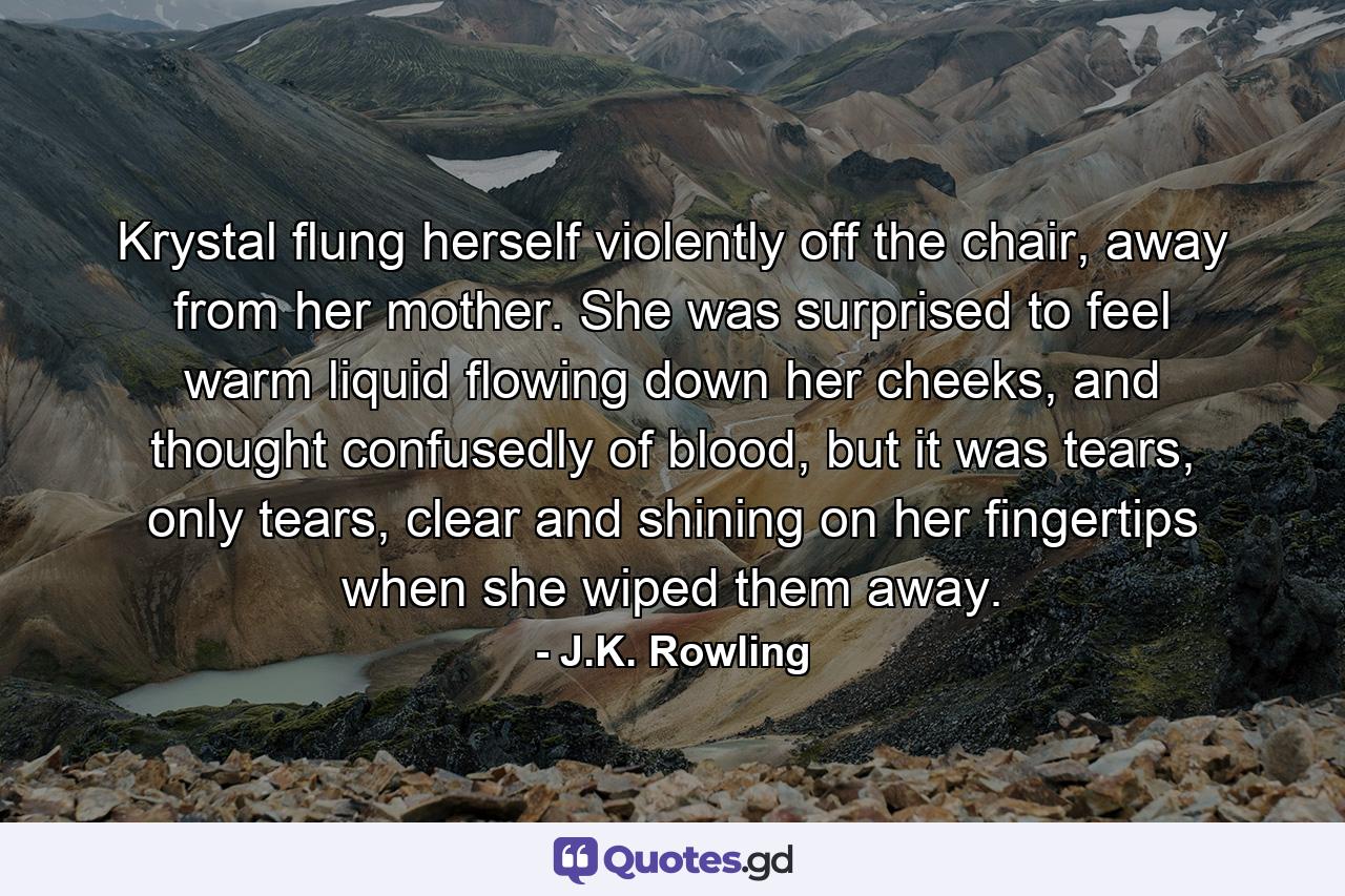 Krystal flung herself violently off the chair, away from her mother. She was surprised to feel warm liquid flowing down her cheeks, and thought confusedly of blood, but it was tears, only tears, clear and shining on her fingertips when she wiped them away. - Quote by J.K. Rowling