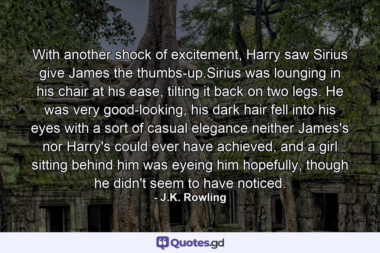 With another shock of excitement, Harry saw Sirius give James the thumbs-up.Sirius was lounging in his chair at his ease, tilting it back on two legs. He was very good-looking, his dark hair fell into his eyes with a sort of casual elegance neither James's nor Harry's could ever have achieved, and a girl sitting behind him was eyeing him hopefully, though he didn't seem to have noticed. - Quote by J.K. Rowling