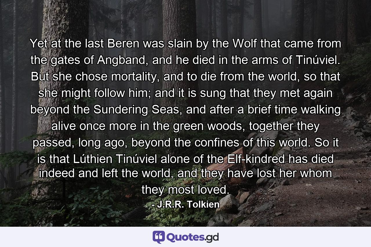 Yet at the last Beren was slain by the Wolf that came from the gates of Angband, and he died in the arms of Tinúviel. But she chose mortality, and to die from the world, so that she might follow him; and it is sung that they met again beyond the Sundering Seas, and after a brief time walking alive once more in the green woods, together they passed, long ago, beyond the confines of this world. So it is that Lúthien Tinúviel alone of the Elf-kindred has died indeed and left the world, and they have lost her whom they most loved. - Quote by J.R.R. Tolkien