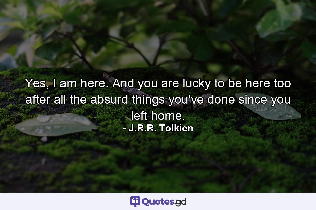 Yes, I am here. And you are lucky to be here too after all the absurd things you've done since you left home. - Quote by J.R.R. Tolkien