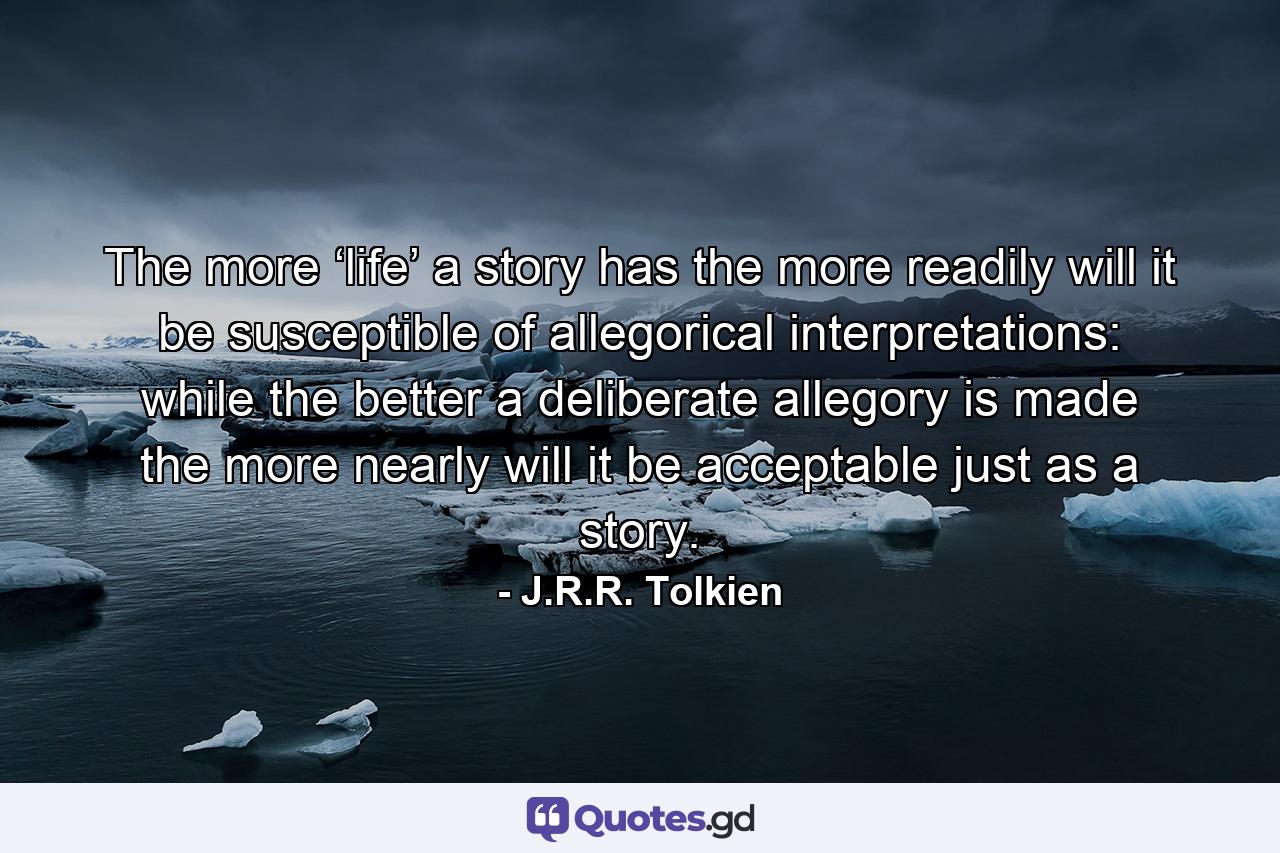 The more ‘life’ a story has the more readily will it be susceptible of allegorical interpretations: while the better a deliberate allegory is made the more nearly will it be acceptable just as a story. - Quote by J.R.R. Tolkien