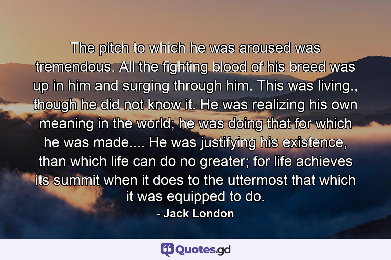 The pitch to which he was aroused was tremendous. All the fighting blood of his breed was up in him and surging through him. This was living., though he did not know it. He was realizing his own meaning in the world; he was doing that for which he was made.... He was justifying his existence, than which life can do no greater; for life achieves its summit when it does to the uttermost that which it was equipped to do. - Quote by Jack London