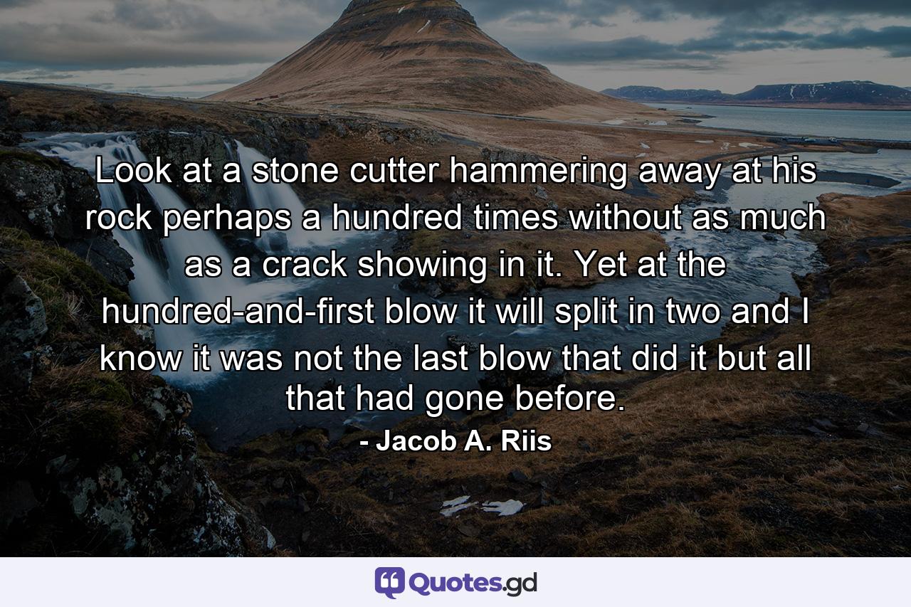 Look at a stone cutter hammering away at his rock  perhaps a hundred times without as much as a crack showing in it. Yet at the hundred-and-first blow it will split in two  and I know it was not the last blow that did it  but all that had gone before. - Quote by Jacob A. Riis