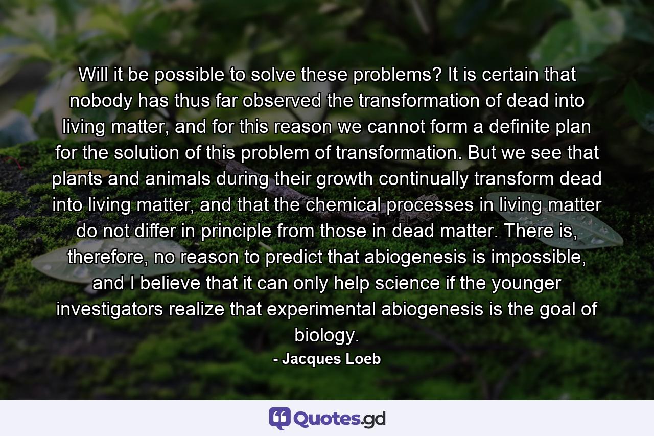 Will it be possible to solve these problems? It is certain that nobody has thus far observed the transformation of dead into living matter, and for this reason we cannot form a definite plan for the solution of this problem of transformation. But we see that plants and animals during their growth continually transform dead into living matter, and that the chemical processes in living matter do not differ in principle from those in dead matter. There is, therefore, no reason to predict that abiogenesis is impossible, and I believe that it can only help science if the younger investigators realize that experimental abiogenesis is the goal of biology. - Quote by Jacques Loeb