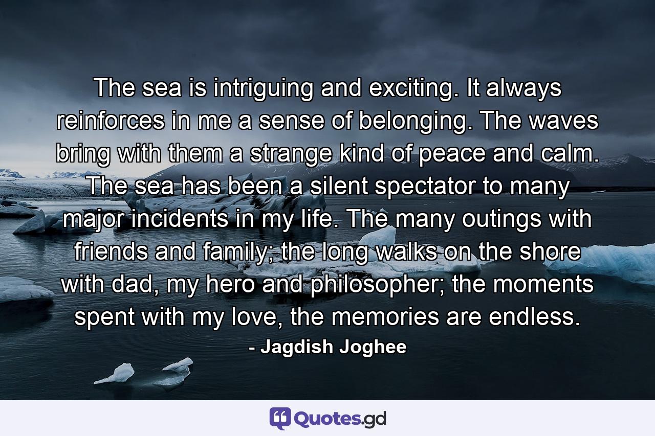 The sea is intriguing and exciting. It always reinforces in me a sense of belonging. The waves bring with them a strange kind of peace and calm. The sea has been a silent spectator to many major incidents in my life. The many outings with friends and family; the long walks on the shore with dad, my hero and philosopher; the moments spent with my love, the memories are endless. - Quote by Jagdish Joghee