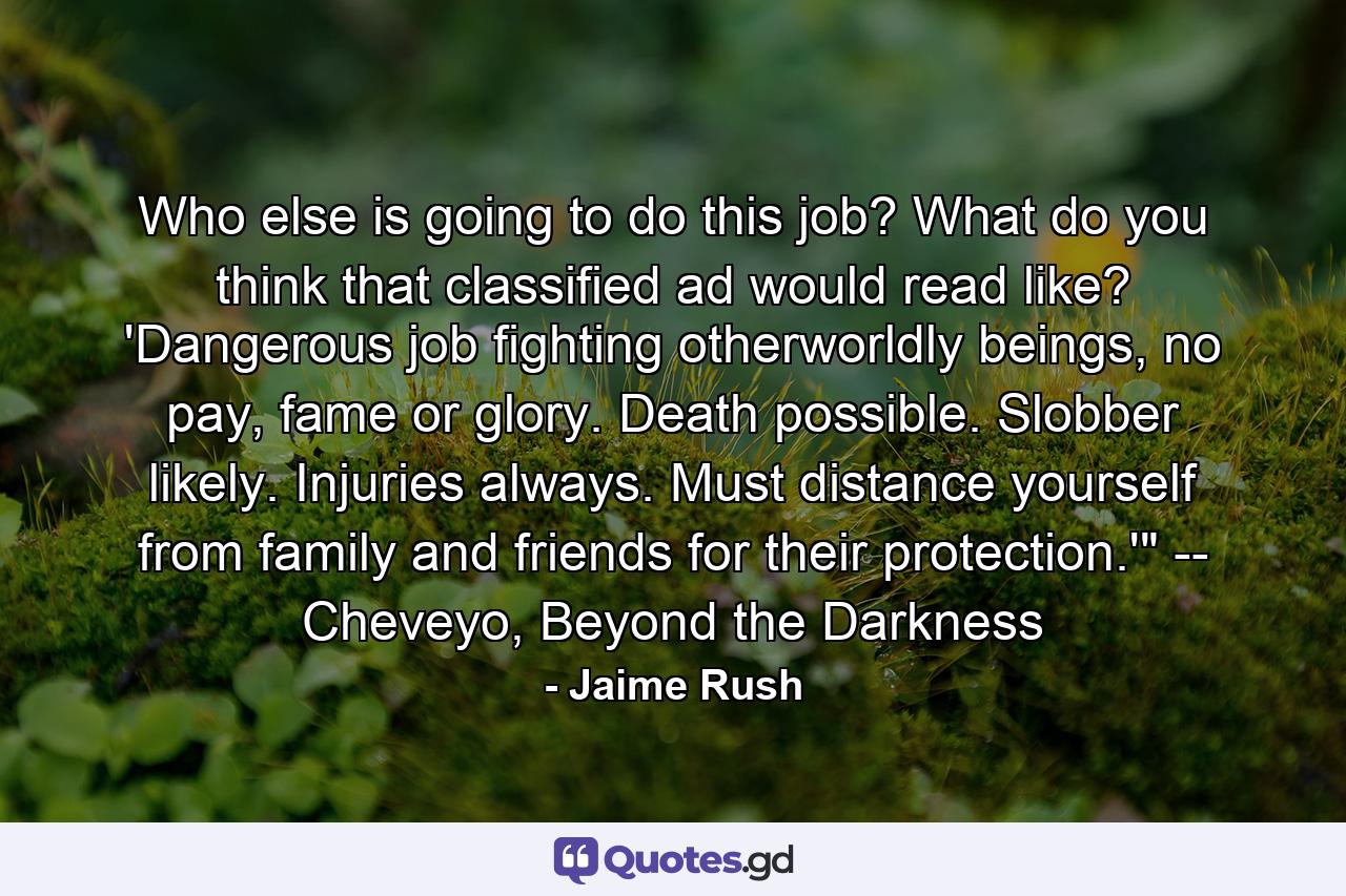 Who else is going to do this job? What do you think that classified ad would read like? 'Dangerous job fighting otherworldly beings, no pay, fame or glory. Death possible. Slobber likely. Injuries always. Must distance yourself from family and friends for their protection.'