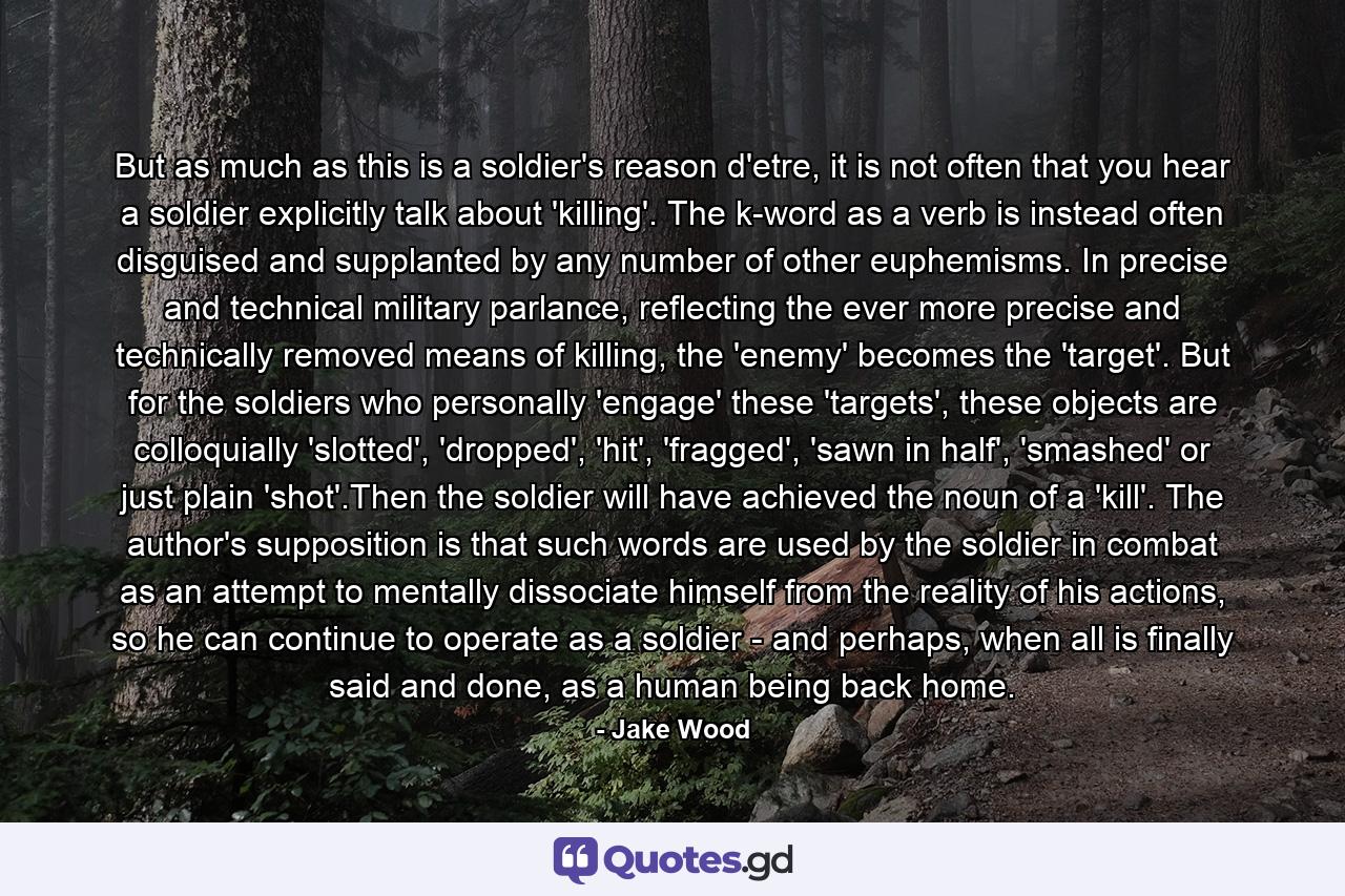 But as much as this is a soldier's reason d'etre, it is not often that you hear a soldier explicitly talk about 'killing'. The k-word as a verb is instead often disguised and supplanted by any number of other euphemisms. In precise and technical military parlance, reflecting the ever more precise and technically removed means of killing, the 'enemy' becomes the 'target'. But for the soldiers who personally 'engage' these 'targets', these objects are colloquially 'slotted', 'dropped', 'hit', 'fragged', 'sawn in half', 'smashed' or just plain 'shot'.Then the soldier will have achieved the noun of a 'kill'. The author's supposition is that such words are used by the soldier in combat as an attempt to mentally dissociate himself from the reality of his actions, so he can continue to operate as a soldier - and perhaps, when all is finally said and done, as a human being back home. - Quote by Jake Wood