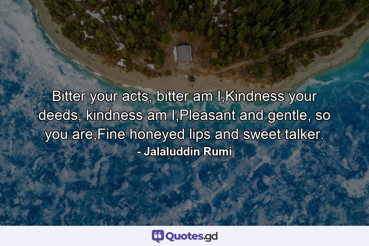 Bitter your acts, bitter am I,Kindness your deeds, kindness am I,Pleasant and gentle, so you are,Fine honeyed lips and sweet talker. - Quote by Jalaluddin Rumi