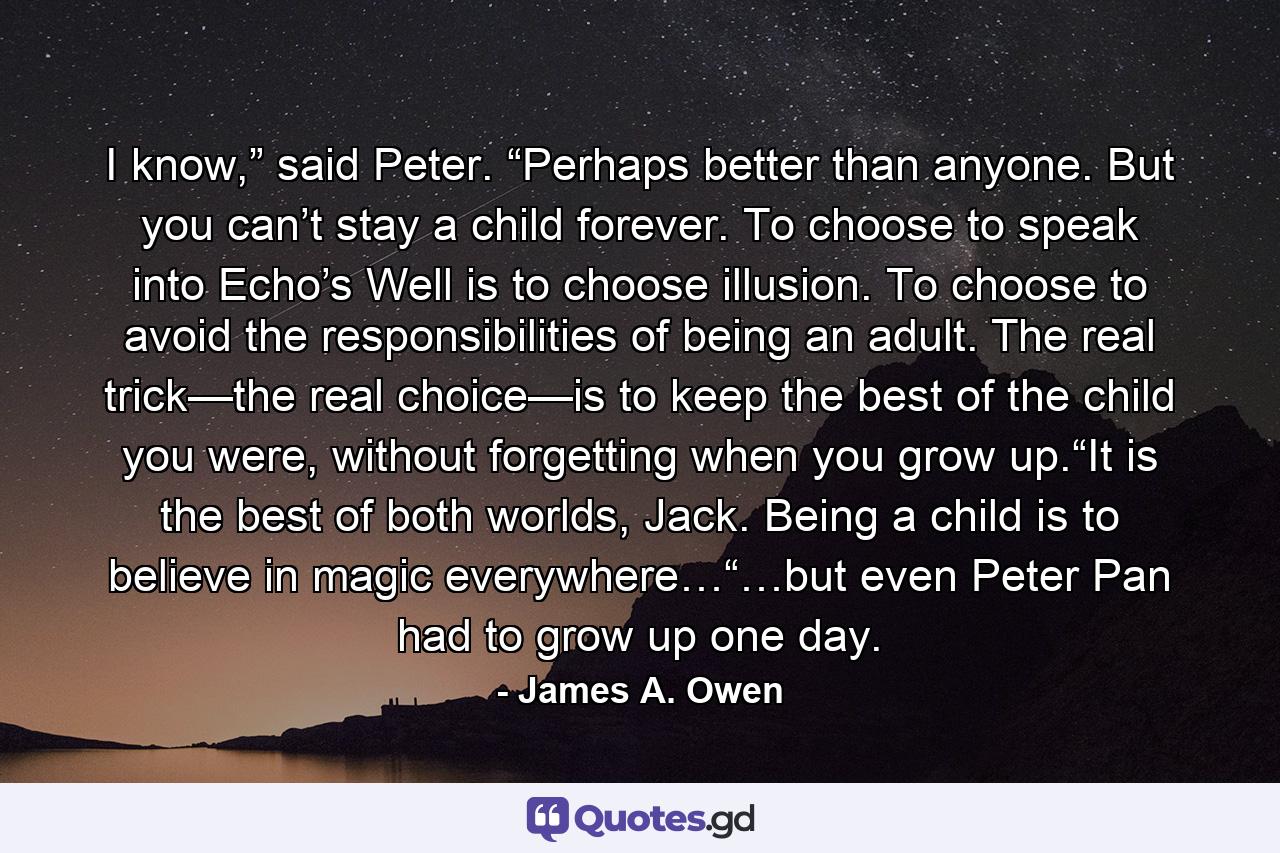 I know,” said Peter. “Perhaps better than anyone. But you can’t stay a child forever. To choose to speak into Echo’s Well is to choose illusion. To choose to avoid the responsibilities of being an adult. The real trick—the real choice—is to keep the best of the child you were, without forgetting when you grow up.“It is the best of both worlds, Jack. Being a child is to believe in magic everywhere…“…but even Peter Pan had to grow up one day. - Quote by James A. Owen