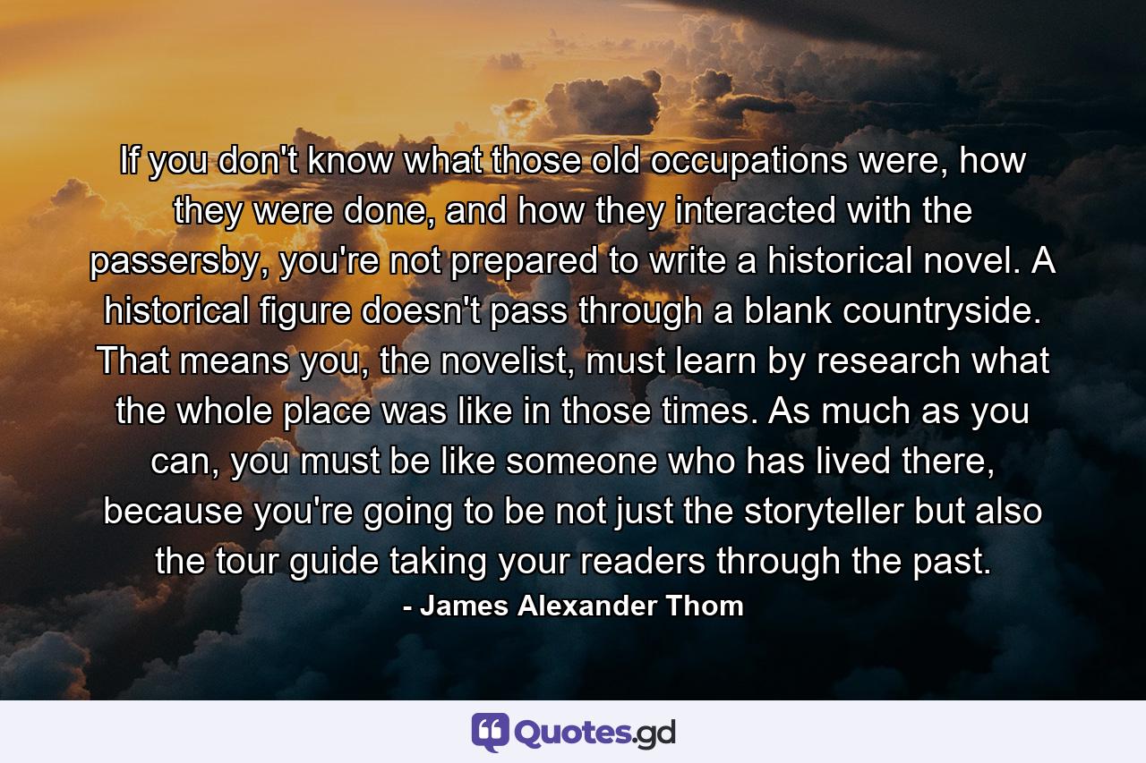 If you don't know what those old occupations were, how they were done, and how they interacted with the passersby, you're not prepared to write a historical novel. A historical figure doesn't pass through a blank countryside. That means you, the novelist, must learn by research what the whole place was like in those times. As much as you can, you must be like someone who has lived there, because you're going to be not just the storyteller but also the tour guide taking your readers through the past. - Quote by James Alexander Thom