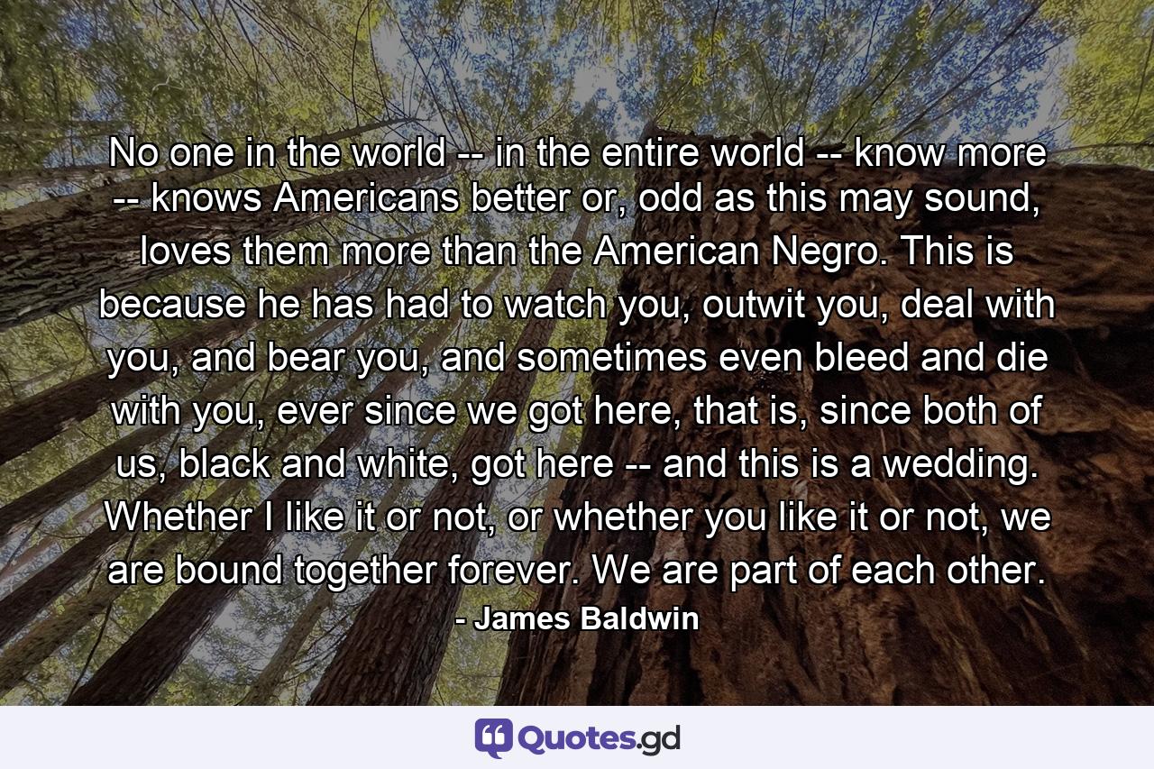 No one in the world -- in the entire world -- know more -- knows Americans better or, odd as this may sound, loves them more than the American Negro. This is because he has had to watch you, outwit you, deal with you, and bear you, and sometimes even bleed and die with you, ever since we got here, that is, since both of us, black and white, got here -- and this is a wedding. Whether I like it or not, or whether you like it or not, we are bound together forever. We are part of each other. - Quote by James Baldwin