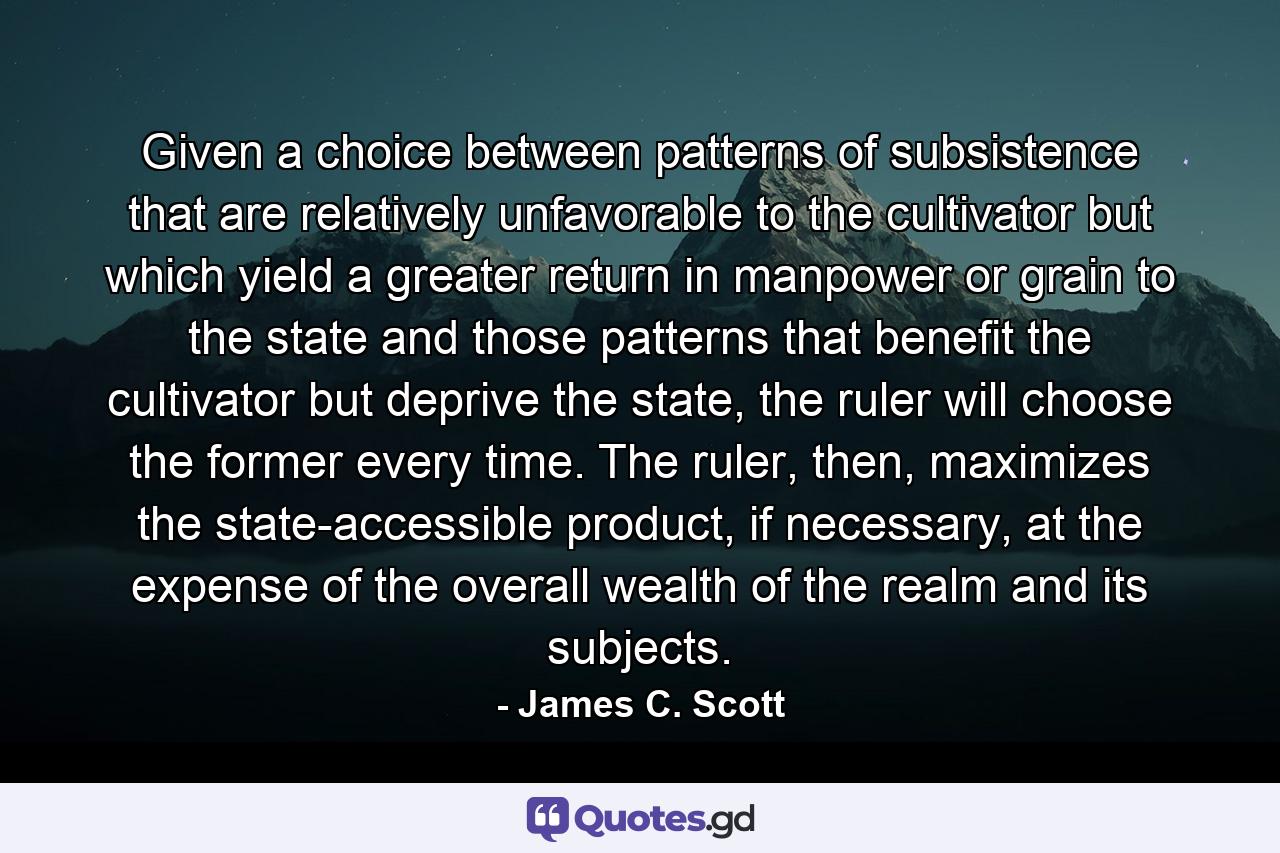 Given a choice between patterns of subsistence that are relatively unfavorable to the cultivator but which yield a greater return in manpower or grain to the state and those patterns that benefit the cultivator but deprive the state, the ruler will choose the former every time. The ruler, then, maximizes the state-accessible product, if necessary, at the expense of the overall wealth of the realm and its subjects. - Quote by James C. Scott