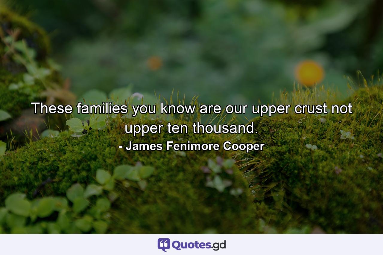 These families  you know  are our upper crust  not upper ten thousand. - Quote by James Fenimore Cooper