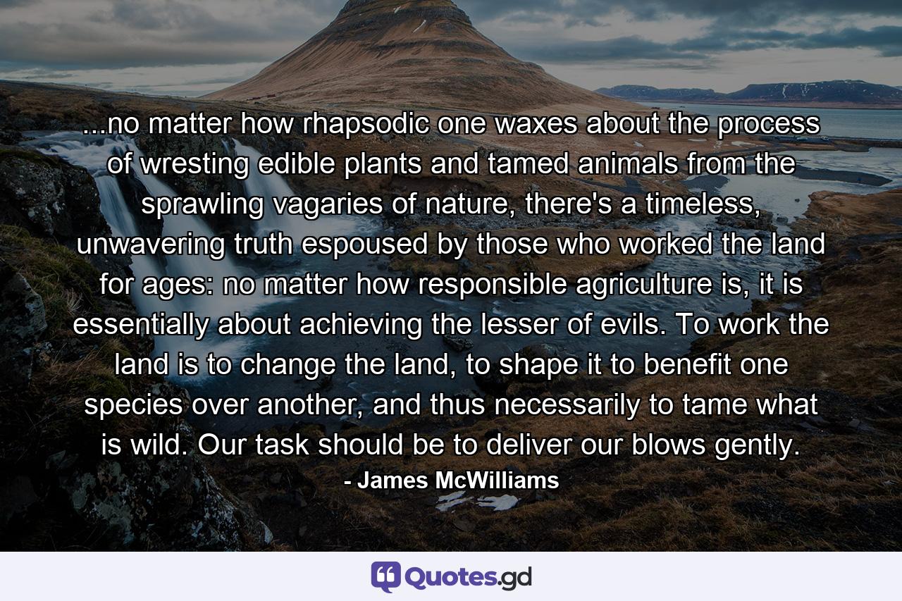 ...no matter how rhapsodic one waxes about the process of wresting edible plants and tamed animals from the sprawling vagaries of nature, there's a timeless, unwavering truth espoused by those who worked the land for ages: no matter how responsible agriculture is, it is essentially about achieving the lesser of evils. To work the land is to change the land, to shape it to benefit one species over another, and thus necessarily to tame what is wild. Our task should be to deliver our blows gently. - Quote by James McWilliams