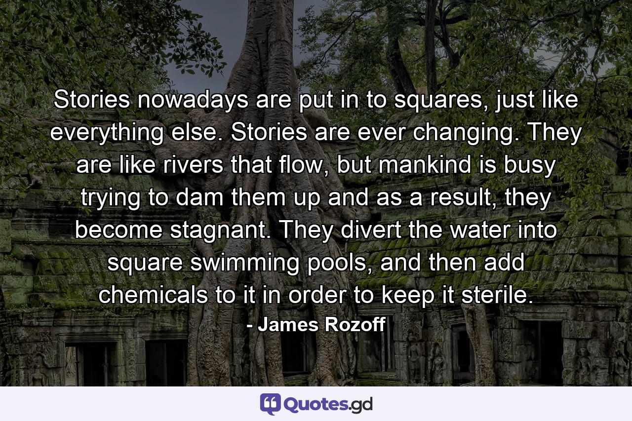 Stories nowadays are put in to squares, just like everything else. Stories are ever changing. They are like rivers that flow, but mankind is busy trying to dam them up and as a result, they become stagnant. They divert the water into square swimming pools, and then add chemicals to it in order to keep it sterile. - Quote by James Rozoff