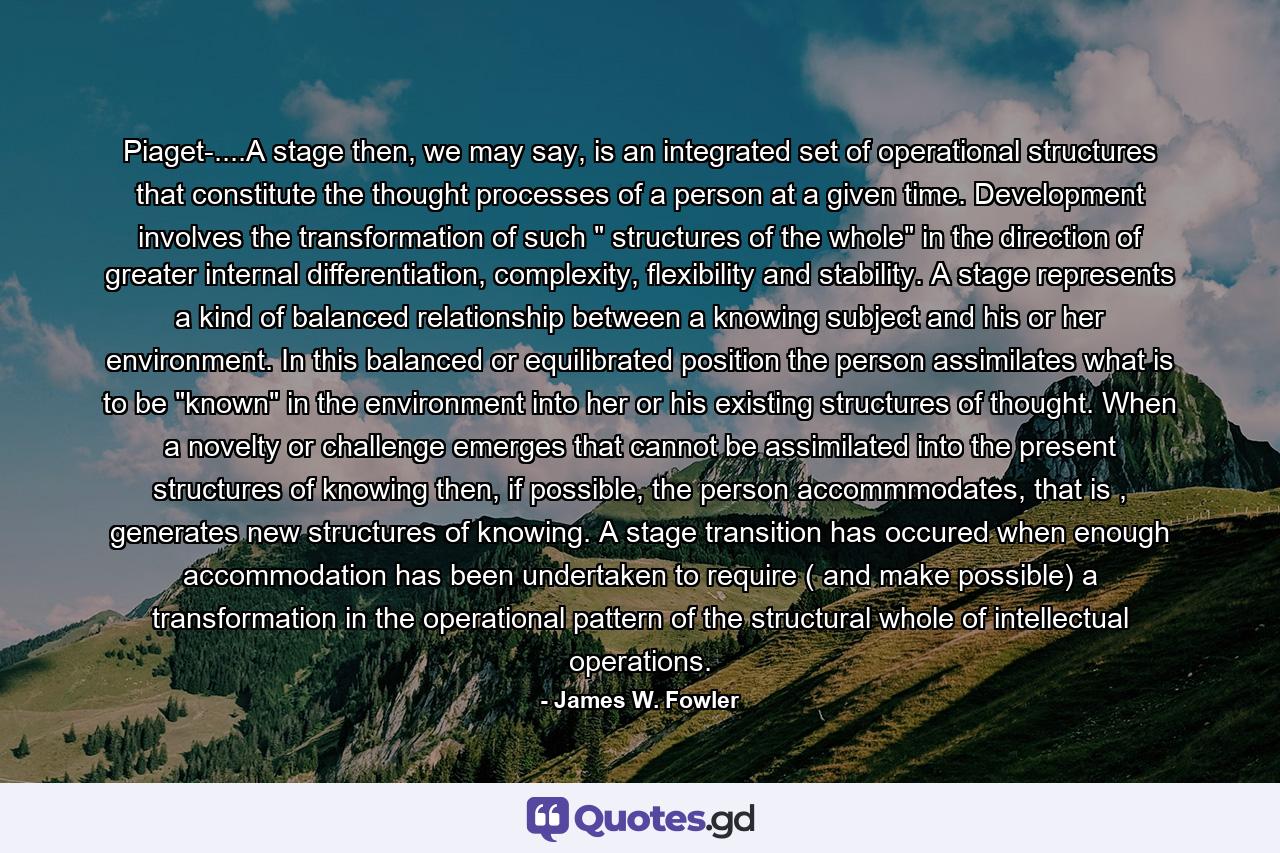 Piaget-....A stage then, we may say, is an integrated set of operational structures that constitute the thought processes of a person at a given time. Development involves the transformation of such 