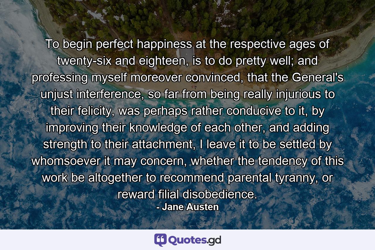 To begin perfect happiness at the respective ages of twenty-six and eighteen, is to do pretty well; and professing myself moreover convinced, that the General's unjust interference, so far from being really injurious to their felicity, was perhaps rather conducive to it, by improving their knowledge of each other, and adding strength to their attachment, I leave it to be settled by whomsoever it may concern, whether the tendency of this work be altogether to recommend parental tyranny, or reward filial disobedience. - Quote by Jane Austen