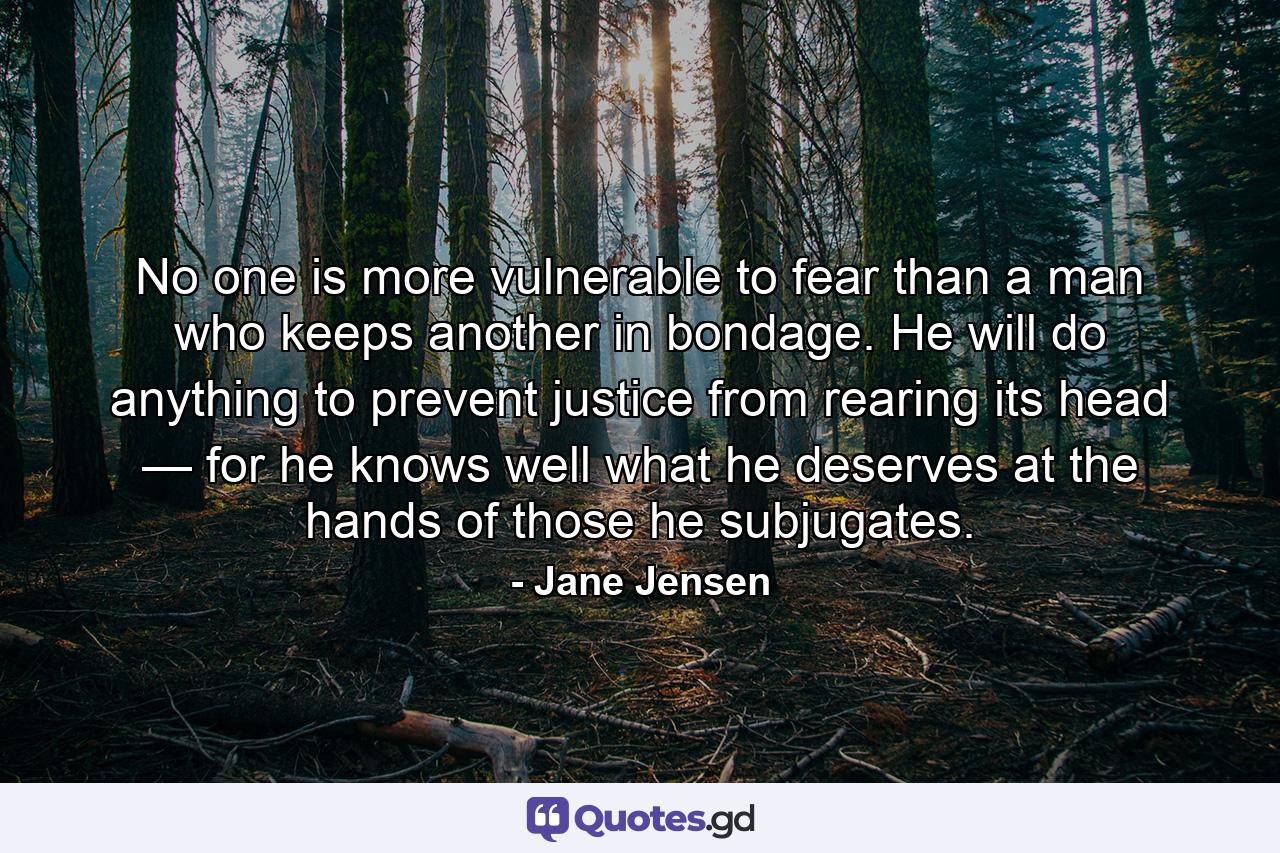 No one is more vulnerable to fear than a man who keeps another in bondage. He will do anything to prevent justice from rearing its head — for he knows well what he deserves at the hands of those he subjugates. - Quote by Jane Jensen