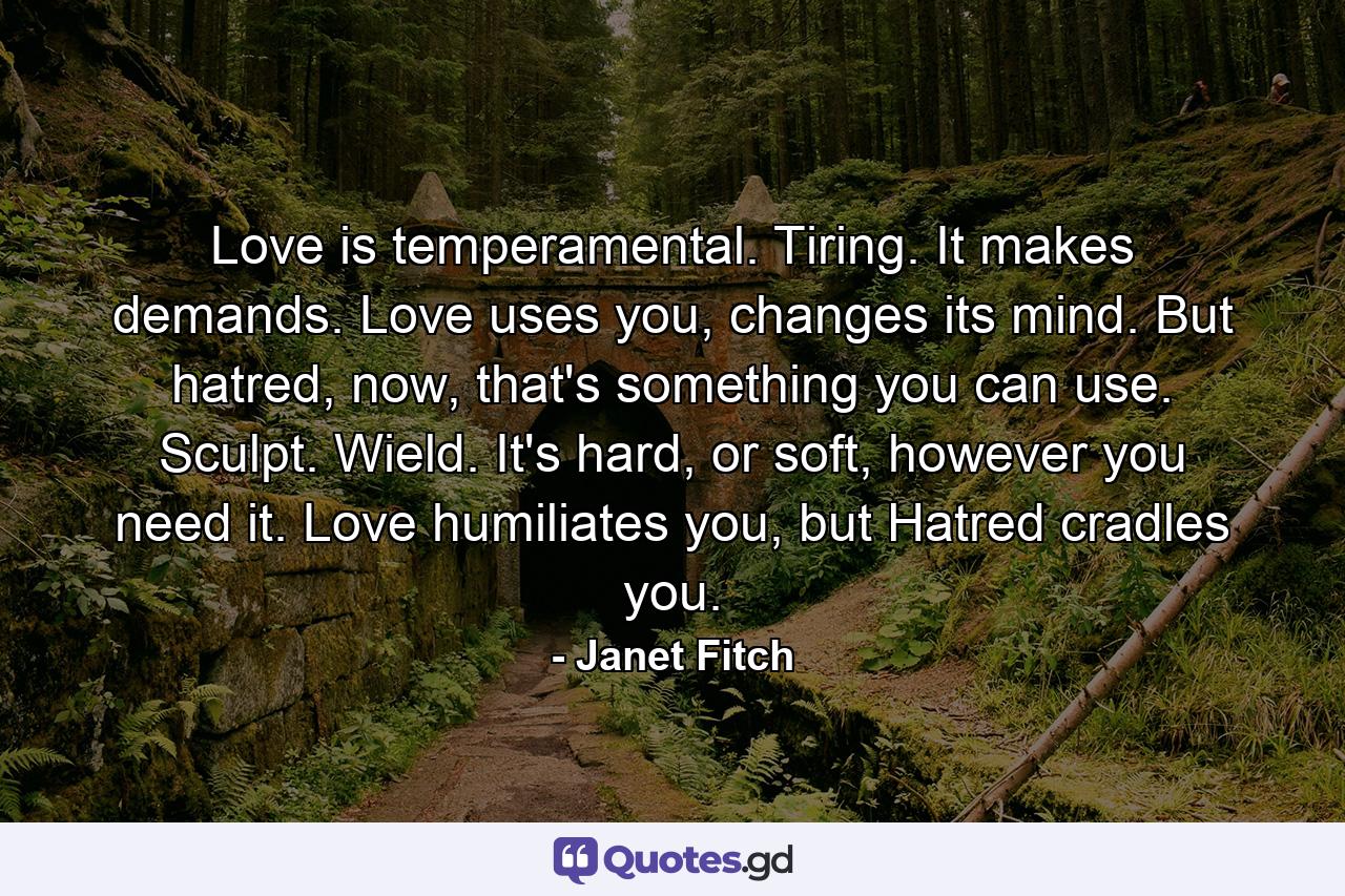 Love is temperamental. Tiring. It makes demands. Love uses you, changes its mind. But hatred, now, that's something you can use. Sculpt. Wield. It's hard, or soft, however you need it. Love humiliates you, but Hatred cradles you. - Quote by Janet Fitch